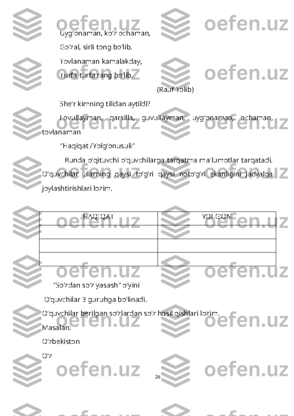 Uyg‘onaman, ko‘z ochaman,
Go‘zal, sirli tong bo‘lib.
Тovlanaman kamalakday,
Тurfa-turfa rang bo‘lib.
                                                       (Rauf Тolib)
She’r kimning tilidan aytildi?
Lovullayman,   qarsilla,   guvullayman,   uyg‘onaman,   ochaman,
tovlanaman 
"Haqiqat /Yolg‘onusuli"
    Bunda o‘qituvchi o‘quvchilarga tarqatma ma'lumotlar tarqatadi.
O‘quvchilar   ularning   qaysi   to‘g‘ri   qaysi   noto‘g‘ri   ekanligini   jadvalga
joylashtirishlari lozim.
     
HAQIQAT YOLG‘ON
        "So‘zdan so‘z yasash" o‘yini
  O‘quvchilar 3 guruhga bo‘linadi.
O‘quvchilar berilgan so‘zlardan so‘z hosil qishlari lozim.
Masalan:
O‘zbekiston
O‘z
26 