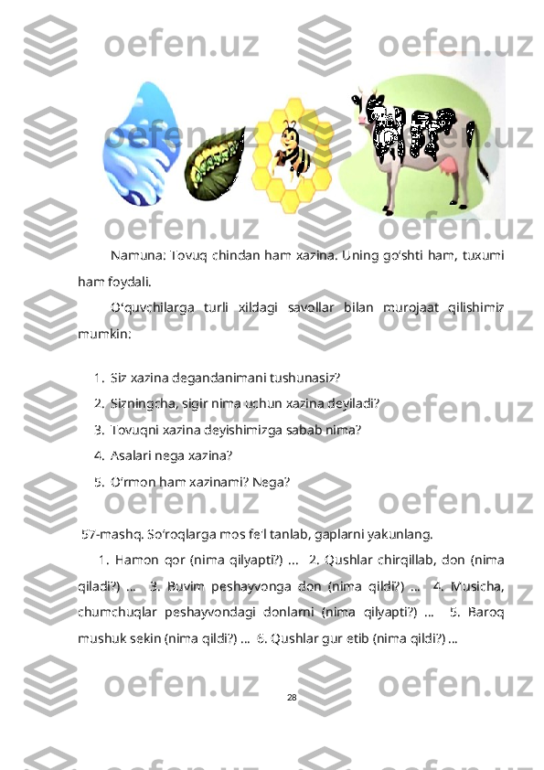 Namuna: Tovuq chindan ham xazina. Uning go‘shti ham,  tuxumi
ham foydali.
O ‘ quvchilarga   turli   xildagi   savollar   bilan   murojaat   qilishimiz
mumkin:
1. Siz xazina degandanimani tushunasiz?
2. Sizningcha, sigir nima uchun xazina deyiladi?
3. Tovuqni xazina deyishimizga sabab nima?
4. Asalari nega xazina?
5. Oʻrmon ham xazinami? Nega?       
  57-mashq. Soʻroqlarga mos fe'l tanlab, gaplarni yakunlang.
        1.   Hamon   qor   (nima   qilyapti?)   ...     2.   Qushlar   chirqillab,   don   (nima
qiladi?)   …     3.   Buvim   peshayvonga   don   (nima   qildi?)   …     4.   Musicha,
chumchuqlar   peshayvondagi   donlarni   (nima   qilyapti?)   …     5.   Baroq
mushuk sekin (nima qildi?) …  6. Qushlar gur etib (nima qildi?) …
28 