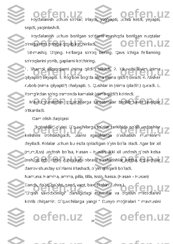       Foydalanish   uchun   soʻzlar:   izlaydi,   yog‘yapti,   uchib   ketdi,   yeyapti,
sepdi, yaqinlashdi.
      Foydalanish   uchun   berilgan   so‘zlarni   mashqda   berilgan   nuqtalar
o‘rniga mos o‘rniga qo‘yib ko‘chiriladi. 
  58-mashq.   O‘qing.   Fe'llarga   soʻroq   bering.   Qavs   ichiga   fe'llarning
soʻroqlarini yozib, gaplarni koʻchiring.
1.   Shamol   yaproqlarni   (nima   qildi?)   silkitdi.   2.   Tikuvchi   kiyim   (nima
qilyapti?) tikyapti. 3. Bog‘bon bogʻda olma (nima qildi?) teradi. 4. Alisher
rubob (nima qilyapti?) chalyapti. 5. Qushlar in (nima qiladi?.) quradi. 6.
Yomg‘irdan so‘ng osmonda kamalak (nima qildi?) ko‘rindi.
    Mavzu   yuzasidan   o‘quvchilarga   tarqatmalar   berilib   savol   javoblar
o‘tkaziladi.
        Dam olish daqiqasi
              “Egizaklar” o`yini. O`quvchilarga so`zlar tarkibida qo`sh undoshlar
kelishini   izohlashgach,   ularni   egizaklarga   o`xshatish   mumkinmi
deyiladi. Bolalar uchun bu esda qoladigan o`yin bo`la oladi. Agar bir xil
(m,m,ll,ss)   undosh   bo`lsa,   Hasan   –   Husan,   ikki   xil   undosh   q`osh   kelsa
(nsh, st, nd)   Tohir- Zuhra kabi obrazli o`xshatishlar aytilsa, o`quvchilar
darrov shunday so`zlarni izlashadi, o`yin qiziqarli bo`ladi.
Namuna: Hamma, amma, pilla, tilla, issiq, hassa. (Hasan – Husan) 
Ganch, do`st, go`sht, qand, vaqt, baxt (Tohir- Zuhra )
”O‘qish   savodxonligi”   darsligidagi   mavzular   va   o‘qitish   metodlarini
ko‘rib   chiqamiz:   O`quvchilarga   yangi   “   Dunyo   mo‘jizalari   “   mavzusini
29 