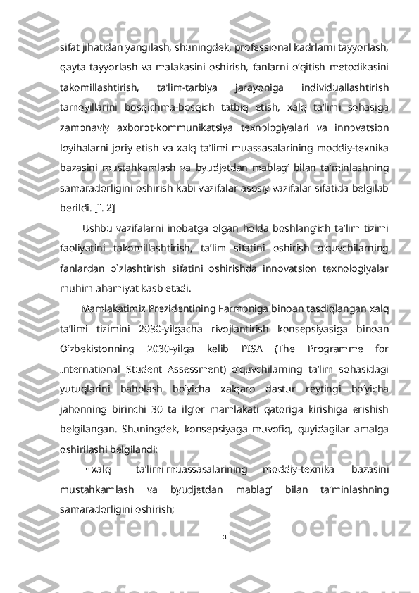 sifat jihatidan yangilash, shuningdek, professional kadrlarni tayyorlash,
qayta   tayyorlash   va   malakasini   oshirish,   fanlarni   o‘qitish   metodikasini
takomillashtirish,   ta’lim-tarbiya   jarayoniga   individuallashtirish
tamoyillarini   bosqichma-bosqich   tatbiq   etish,   xalq   ta’limi   sohasiga
zamonaviy   axborot-kommunikatsiya   texnologiyalari   va   innovatsion
loyihalarni   joriy   etish   va   xalq   ta’limi   muassasalarining   moddiy-texnika
bazasini   mustahkamlash   va   byudjetdan   mablag‘   bilan   ta’minlashning
samaradorligini oshirish kabi vazifalar asosiy vazifalar sifatida belgilab
berildi. [I. 2]
        Ushbu   vazifalarni   inobatga   olgan   holda   boshlang‘ich   ta’lim   tizimi
faoliyatini   takomillashtirish,   ta’lim   sifatini   oshirish   o‘quvchilarning
fanlardan   o`zlashtirish   sifatini   oshirishda   innovatsion   texnologiyalar
muhim ahamiyat kasb etadi.
      Mamlakatimiz Prezidentining Farmoniga binoan tasdiqlangan xalq
ta’limi   tizimini   2030-yilgacha   rivojlantirish   konsepsiyasiga   binoan
O‘zbekistonning   2030-yilga   kelib   PISA   (The   Programme   for
International   Student   Assessment)   o‘quvchilarning   ta’lim   sohasidagi
yutuqlarini   baholash   bo‘yicha   xalqaro   dastur   reytingi   bo‘yicha
jahonning   birinchi   30   ta   ilg‘or   mamlakati   qatoriga   kirishiga   erishish
belgilangan.   Shuningdek,   konsepsiyaga   muvofiq,   quyidagilar   amalga
oshirilashi belgilandi:
•   xalq ta’limi muassasalarining moddiy-texnika   bazasini
mustahkamlash   va   byudjetdan   mablag‘   bilan   ta’minlashning
samaradorligini oshirish;
3 