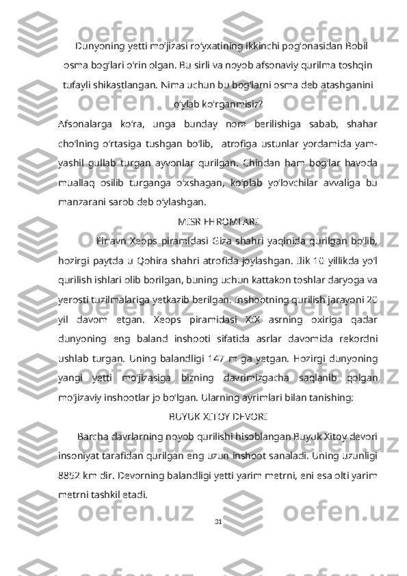     Dunyoning yetti mo‘jizasi ro‘yxatining ikkinchi pogʻonasidan Bobil
osma bog‘lari o‘rin olgan. Bu sirli va noyob afsonaviy qurilma toshqin
tufayli shikastlangan. Nima uchun bu bog‘larni osma deb atashganini
oʻylab ko‘rganmisiz?
Afsonalarga   koʻra,   unga   bunday   nom   berilishiga   sabab,   shahar
cho‘lning   o‘rtasiga   tushgan   bo‘lib,     atrofiga   ustunlar   yordamida   yam-
yashil   gullab   turgan   ayvonlar   qurilgan.   Chindan   ham   bogʻlar   havoda
muallaq   osilib   turganga   oʻxshagan,   koʻplab   yoʻlovchilar   avvaliga   bu
manzarani sarob deb o‘ylashgan.
MISR EHROMLARI
                    Fir'avn   Xeops   piramidasi   Giza   shahri   yaqinida   qurilgan   boʻlib,
hozirgi   paytda   u   Qohira   shahri   atrofida   joylashgan.   Ilik   10   yillikda   yoʻl
qurilish ishlari olib borilgan, buning uchun kattakon toshlar daryoga va
yerosti tuzilmalariga yetkazib berilgan. Inshootning qurilish jarayoni 20
yil   davom   etgan.   Xeops   piramidasi   XIX   asrning   oxiriga   qadar
dunyoning   eng   baland   inshooti   sifatida   asrlar   davomida   rekordni
ushlab   turgan.   Uning   balandligi   147   m   ga   yetgan.   Hozirgi   dunyoning
yangi   yetti   mo‘jizasiga   bizning   davrimizgacha   saqlanib   qolgan
mo‘jizaviy inshootlar jo boʻlgan. Ularning ayrimlari bilan tanishing:
BUYUK XITOY DEVORI
        Barcha davrlarning noyob qurilishi hisoblangan Buyuk Xitoy devori
insoniyat tarafidan qurilgan eng uzun inshoot sanaladi. Uning uzunligi
8852 km dir. Devorning balandligi yetti yarim metrni, eni esa olti yarim
metrni tashkil etadi.
31 