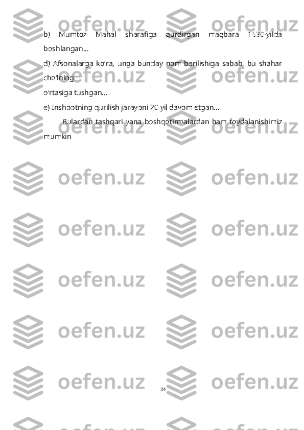 b)   Mumtoz   Mahal   sharafiga   qurdirgan   maqbara   1630-yilda
boshlangan...
d)   Afsonalarga   ko‘ra,   unga   bunday   nom   berilishiga   sabab,   bu   shahar
cho‘lning 
o‘rtasiga tushgan...
e) Inshootning qurilish jarayoni 20 yil davom etgan...
              Bulardan   tashqari  yana   boshqotirmalardan   ham  foydalanishimiz
mumkin
34 