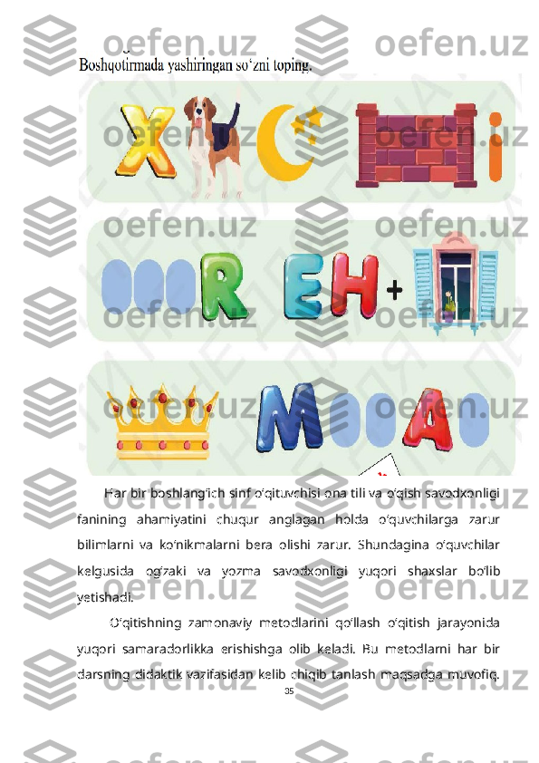           Har bir boshlang‘ich sinf o‘qituvchisi ona tili va o‘qish savodxonligi
fanining   ahamiyatini   chuqur   anglagan   holda   o‘quvchilarga   zarur
bilimlarni   va   ko‘nikmalarni   bera   olishi   zarur.   Shundagina   o‘quvchilar
kelgusida   og‘zaki   va   yozma   savodxonligi   yuqori   shaxslar   bo‘lib
yetishadi.
O‘qitishning   zamonaviy   metodlarini   qo‘llash   o‘qitish   jarayonida
yuqori   samaradorlikka   erishishga   olib   keladi.   Bu   metodlarni   har   bir
darsning   didaktik   vazifasidan   kelib   chiqib   tanlash   maqsadga   muvofiq.
35 