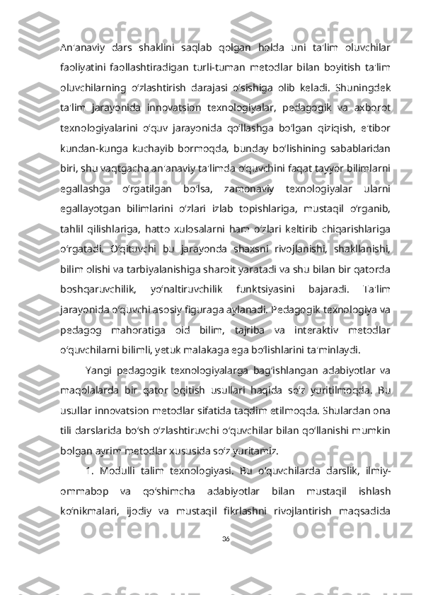 An'anaviy   dars   shaklini   saqlab   qolgan   holda   uni   ta'lim   oluvchilar
faoliyatini   faollashtiradigan   turli-tuman   metodlar   bilan   boyitish   ta'lim
oluvchilarning   o‘zlashtirish   darajasi   o‘sishiga   olib   keladi.   Shuningdek
ta'lim   jarayonida   innovatsion   texnologiyalar,   pedagogik   va   axborot
texnologiyalarini   o‘quv   jarayonida   qo‘llashga   bo‘lgan   qiziqish,   e'tibor
kundan-kunga   kuchayib   bormoqda,   bunday   bo‘lishining   sabablaridan
biri, shu vaqtgacha an'anaviy ta'limda o‘quvchini faqat tayyor bilimlarni
egallashga   o‘rgatilgan   bo‘lsa,   zamonaviy   texnologiyalar   ularni
egallayotgan   bilimlarini   o‘zlari   izlab   topishlariga,   mustaqil   o‘rganib,
tahlil   qilishlariga,   hatto   xulosalarni   ham   o‘zlari   keltirib   chiqarishlariga
o‘rgatadi.   O‘qituvchi   bu   jarayonda   shaxsni   rivojlanishi,   shakllanishi,
bilim olishi va tarbiyalanishiga sharoit yaratadi va shu bilan bir qatorda
boshqaruvchilik,   yo‘naltiruvchilik   funktsiyasini   bajaradi.   Ta'lim
jarayonida o‘quvchi asosiy figuraga aylanadi. Pedagogik texnologiya va
pedagog   mahoratiga   oid   bilim,   tajriba   va   interaktiv   metodlar
o‘quvchilarni bilimli, yetuk malakaga ega bo‘lishlarini ta'minlaydi.
Yangi   pedagogik   texnologiyalarga   bag‘ishlangan   adabiyotlar   va
maqolalarda   bir   qator   oqitish   usullari   haqida   so‘z   yuritilmoqda.   Bu
usullar innovatsion metodlar sifatida taqdim etilmoqda. Shulardan ona
tili darslarida bo‘sh o‘zlashtiruvchi o‘quvchilar bilan qo‘llanishi mumkin
bolgan ayrim metodlar xususida so‘z yuritamiz.
1.   Modulli   talim   texnologiyasi.   Bu   o‘quvchilarda   darslik,   ilmiy-
ommabop   va   qo‘shimcha   adabiyotlar   bilan   mustaqil   ishlash
ko‘nikmalari,   ijodiy   va   mustaqil   fikrlashni   rivojlantirish   maqsadida
36 