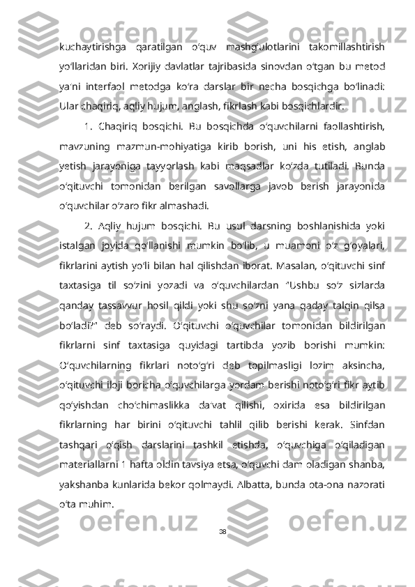 kuchaytirishga   qaratilgan   o‘quv   mashg‘ulotlarini   takomillashtirish
yo‘llaridan   biri.   Xorijiy   davlatlar   tajribasida   sinovdan   o‘tgan   bu   metod
ya'ni   interfaol   metodga   ko‘ra   darslar   bir   necha   bosqichga   bo‘linadi:
Ular chaqiriq, aqliy hujum, anglash, fikrlash kabi bosqichlardir.
1.   Chaqiriq   bosqichi.   Bu   bosqichda   o‘quvchilarni   faollashtirish,
mavzuning   mazmun-mohiyatiga   kirib   borish,   uni   his   etish,   anglab
yetish   jarayoniga   tayyorlash   kabi   maqsadlar   ko‘zda   tutiladi.   Bunda
o‘qituvchi   tomonidan   berilgan   savollarga   javob   berish   jarayonida
o‘quvchilar o‘zaro fikr almashadi.
2.   Aqliy   hujum   bosqichi.   Bu   usul   darsning   boshlanishida   yoki
istalgan   joyida   qo‘llanishi   mumkin   bo‘lib,   u   muamoni   o‘z   g‘oyalari,
fikrlarini   aytish   yo‘li   bilan   hal   qilishdan   iborat.   Masalan,   o‘qituvchi   sinf
taxtasiga   til   so‘zini   yozadi   va   o‘quvchilardan   "Ushbu   so‘z   sizlarda
qanday   tassavvur   hosil   qildi   yoki   shu   so‘zni   yana   qaday   talqin   qilsa
bo‘ladi?"   deb   so‘raydi.   O‘qituvchi   o‘quvchilar   tomonidan   bildirilgan
fikrlarni   sinf   taxtasiga   quyidagi   tartibda   yozib   borishi   mumkin:
O‘quvchilarning   fikrlari   noto‘g‘ri   deb   topilmasligi   lozim   aksincha,
o‘qituvchi  iloji  boricha   o‘quvchilarga   yordam  berishi  noto‘g‘ri  fikr  aytib
qo‘yishdan   cho‘chimaslikka   da'vat   qilishi,   oxirida   esa   bildirilgan
fikrlarning   har   birini   o‘qituvchi   tahlil   qilib   berishi   kerak.   Sinfdan
tashqari   o‘qish   darslarini   tashkil   etishda,   o‘quvchiga   o‘qiladigan
materiallarni 1 hafta oldin tavsiya etsa, o‘quvchi dam oladigan shanba,
yakshanba kunlarida bekor qolmaydi. Albatta, bunda ota-ona nazorati
o‘ta muhim.
38 