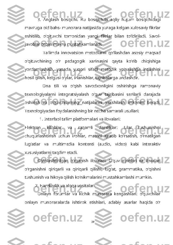   3.   Anglash   bosqichi.   Bu   bosqichda   aqliy   hujum   bosqichidagi
mavzuga oid bahs- munozara natijasida yuzaga kelgan xulosaviy fikrlar
eshitilib,   o‘qituvchi   tomonidan   yangi   fikrlar   bilan   to‘ldiriladi.   Savol-
javoblar orqali mavzu mustahkamlanadi.
                    Ta'limda   innovatsion   metodlarni   qo‘llashdan   asosiy   maqsad
o‘qituvchining   o‘z   pedagogik   xazinasini   qayta   ko‘rib   chiqishiga
yordamlashish,   yanada   yuqori   sifatli   metodik   yo‘nalishga   intilishini
hosil qilish, kelgusi o‘ylar, izlanishlar, tajribalarga undashdir.
    Ona   tili   va   o‘qish   savodxonligini   oshirishga   zamonaviy
texnologiyalarni   integratsiyalash   o‘quv   tajribasini   sezilarli   darajada
oshirish   va   o‘quvchilarning   natijalarini   yaxshilash   imkonini   beradi.
Texnologiyadan foydalanishning bir necha samarali usullari:
               1. Interfaol ta’lim platformalari va ilovalari:
Elektron   kitoblar   va   raqamli   darsliklar:   Ular   tushunishni
chuqurlashtirish   uchun   izohlar,   matnni   ajratib   ko‘rsatish,   o‘rnatilgan
lug‘atlar   va   multimedia   kontenti   (audio,   video)   kabi   interaktiv
xususiyatlarni taqdim etadi.
  Oʻyinlashtirilgan   oʻrganish   ilovalari:   Oʻquv   oʻyinlari   va   ilovalari
oʻrganishni   qiziqarli   va   qiziqarli   qilishi,   lugʻat,   grammatika,   oʻqishni
tushunish va hikoya qilish koʻnikmalarini mustahkamlashi mumkin.
2. Hamkorlik va aloqa vositalari:
  Onlayn   forumlar   va   kichik   munozara   kengashlari:   o‘quvchilar
onlayn   munozaralarda   ishtirok   etishlari,   adabiy   asarlar   haqida   o‘z
39 