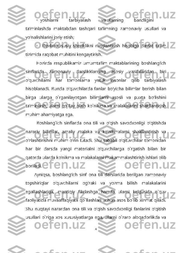 •    yoshlarni tarbiyalash va ularning bandligini
ta’minlashda   maktabdan   tashqari   ta’limning   zamonaviy   usullari   va
yo‘nalishlarini joriy etish;
•     Davlat-xususiy   sheriklikni   rivojlantirish   hisobiga   davlat   ta’lim
tizimida raqobat muhitini kengaytirish.
        Hozirda   respublikamiz   umumta’lim   maktablarining   boshlang‘ich
sinflarida   zamonaviy   darslikklarning   asosiy   vazifalaridan   biri
o‘quvchilarni   har   tomonlama   yetuk   insonlar   qilib   tarbiyalash
hisoblanadi.   Bunda   o‘quvchilarda   fanlar   bo‘yicha   bilimlar   berish   bilan
birga   ularga   o`rganilayotgan   bilimlarni   asosli   va   puxta   bo‘lishini
ta’minlash,   ularni   qo`llay   olish   ko`nikma   va   malakalarini   shakllantirish
muhim ahamiyatga ega.
        Boshlang`ich   sinflarda   ona   tili   va   o‘qish   savodxonligi   o‘qitishda
nazariy   bilimlar,   amaliy   malaka   va   ko‘nikmalarni   shakllantirish   va
o‘zlashtirishni muhim o‘rin tutadi.  Shu  sababli o‘qituvchilar tomonidan
har   bir   darsda   yangi   materialni   o‘quvchilarga   o`rgatish   bilan   bir
qatorda ularda ko‘nikma va malakalarni mukammalashtirish ishlari olib
boriladi. 
      Ayniqsa,   boshlang‘ich   sinf   ona   tili   darslarida   berilgan   zamonaviy
topshiriqlar   o‘quvchilarni   og‘zaki   va   yozma   bilish   malakalarini
egallashlariga,   mantiqiy   fikrlashga   hamda   ularni   kelgusida   o`quv
faoliyatida muvaaffaqiyatli qo`llashlari uchun asos bo`lib xizmat qiladi.
Shu   nuqtayi   nazardan   ona   tili   va   o‘qish   savodxonligi   fanlarini   o‘qitish
usullari   o`ziga   xos   xususiyatlarga   ega,   ularni   o`zaro   aloqadorlikda   va
4 