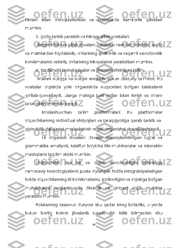 fikrlari   bilan   o‘rtoqlashishlari   va   loyihalarda   hamkorlik   qilishlari
mumkin.
3. Ijodiy tarkib yaratish va hikoya qilish vositalari:
  Raqamli hikoya qilish ilovalari: Talabalar rasmlar, videolar, audio
va matnlardan foydalanib, o‘zlarining ijodkorlik va raqamli savodxonlik
ko‘nikmalarini oshirib, o‘zlarining hikoyalarini yaratishlari mumkin.
4. Yordamchi texnologiyalar va shaxsiylashtirilgan ta’lim:
  Matnni   nutqqa   va   nutqni   aniqlash   uchun   dasturiy   ta'minot:   Bu
vositalar   o‘qishda   yoki   o‘rganishda   nuqsonlari   bo‘lgan   talabalarni
qo‘llab-quvvatlaydi,   ularga   matnga   turli   yo‘llar   bilan   kirish   va   o‘zaro
ta'sir qilish imkonini beradi.
  Moslashuvchan   ta'lim   platformalari:   Bu   platformalar
o‘quvchilarning   individual   ehtiyojlari   va   taraqqiyotiga   qarab   tarkib   va  
qiyinchilik darajasini moslashtirish orqali o‘rganishni shaxsiylashtiradi.
    Til   oʻrganish   ilovalari:   Ilovalar   shaxsiylashtirilgan   lugʻat   va
grammatika   amaliyoti,   talaffuz   boʻyicha   fikr-mulohazalar   va   interaktiv
mashqlarni taqdim etishi mumkin.        
O‘qituvchilar   ona   tili   va   o‘qish   savodxonligini   oshirishga
zamonaviy texnologiyalarni puxta o‘ylangan holda integratsiyalashgan
holda o‘quvchilarning til ko‘nikmalarini, ijodkorligini va o‘qishga bo‘lgan
muhabbatini   rivojlantiruvchi   dinamik   va   qiziqarli   o‘quv   muhitini
yaratishi mumkin.       
Bolalarning   tasavvur   dunyosi   shu   qadar   keng   boʻladiki,   u   yerda
butun   borliq   koinot   jilvalanib   turadi.   Biz   bilib   bilmasdan   shu
40 