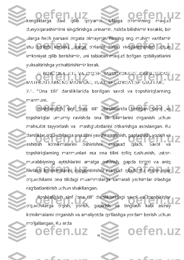 kengliklarga   daxl   qilib   qoʻyamiz.   Ularga   oʻzimizning   mavjud
dunyoqarashimizni singdirishga urinamiz. Aslida bilishimiz kerakki, biz
ularga   hech   narsani   oʻrgata   olmaymiz.   Bizning   eng   muhim   vazifamiz
shu   boʻlishi   kerakki,   ularga   oʻzlarini   oʻzlari   rivojlantirishlari   uchun
imkoniyat   qilib   berishimiz,   uni   tabiatan   mavjud   bo‘lgan   qobiliyatlarini
yuksaltirishga yo‘naltirishimiz kerak.
II   BOB.   ON A   TILI   VA   O‘QISH   SA VODX ON LIGI   DA RSLIGIDA GI
MA TERIA LLA RN IN G MA ZMUN I, TUZILISHI, O‘RGA TISH USULLA RI. 
2.1.   “ Ona   t ili”   darslik larida   berilgan   sav ol   v a   t opshiriqlarning
mazmuni.
Boshlang‘ich   sinf   “ona   tili”   darsliklarida   berilgan   savol   va
topshiriqlar   umumiy   ravishda   ona   tili   bilimlarini   o‘rganish   uchun
mahsulot   tayyorlash   va     mashg‘ulotlarini   o‘tkazishga   asoslangan.   Bu
darsliklar o‘quvchilarga ona tilini yaxshi o‘rganish, gaplashish, yozish va
eshitish   ko‘nikmalarini   oshirishni   maqsad   qiladi.   Savol   va
topshiriqlarning   mazmunlari   esa   ona   tilini   to‘liq   tushunish,   ustoz-
murabbiyning   aytishlarini   amalga   oshirish,   gapda   to‘g‘ri   va   aniq
fikrlash   ko‘nikmalarini   rivojlantirishni   maqsad   qiladi.   Bu   mazmunlar
o‘quvchilarni   ona   tilidagi   muammolarga   samarali   yechimlar   izlashga
rag‘batlantirish uchun shakllangan. 
Boshlang‘ich   sinf   “ona   tili”   darsliklaridagi   savol   va   topshiriqlar
o‘quvchilarga   o‘qish,   yozish,   gapirish   va   tinglash   kabi   asosiy
ko‘nikmalarni o‘rganish va amaliyotda qo‘llashga yordam berish uchun
mo‘ljallangan. Bu erda 
41 