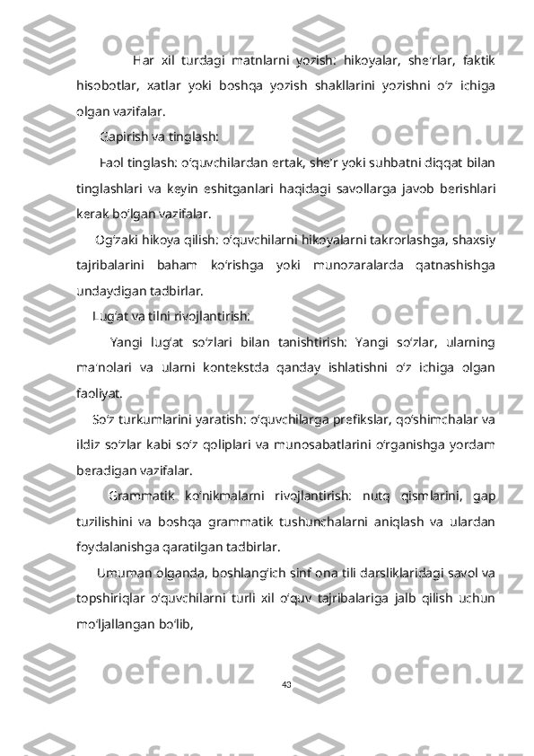                 Har   xil   turdagi   matnlarni   yozish:   hikoyalar,   she'rlar,   faktik
hisobotlar,   xatlar   yoki   boshqa   yozish   shakllarini   yozishni   o‘z   ichiga
olgan vazifalar.
        Gapirish va tinglash:
         Faol tinglash: o‘quvchilardan ertak, she’r yoki suhbatni diqqat bilan
tinglashlari   va   keyin   eshitganlari   haqidagi   savollarga   javob   berishlari
kerak bo‘lgan vazifalar. 
        Og‘zaki hikoya qilish: o‘quvchilarni hikoyalarni takrorlashga, shaxsiy
tajribalarini   baham   ko‘rishga   yoki   munozaralarda   qatnashishga
undaydigan tadbirlar.
      Lug‘at va tilni rivojlantirish:
        Yangi   lug‘at   so‘zlari   bilan   tanishtirish:   Yangi   so‘zlar,   ularning
ma'nolari   va   ularni   kontekstda   qanday   ishlatishni   o‘z   ichiga   olgan
faoliyat.
       So‘z turkumlarini yaratish: o‘quvchilarga prefikslar, qo‘shimchalar va
ildiz   so‘zlar   kabi   so‘z   qoliplari   va   munosabatlarini   o‘rganishga   yordam
beradigan vazifalar.
      Grammatik   ko‘nikmalarni   rivojlantirish:   nutq   qismlarini,   gap
tuzilishini   va   boshqa   grammatik   tushunchalarni   aniqlash   va   ulardan
foydalanishga qaratilgan tadbirlar.
          Umuman olganda, boshlang‘ich sinf ona tili darsliklaridagi savol va
topshiriqlar   o‘quvchilarni   turli   xil   o‘quv   tajribalariga   jalb   qilish   uchun
mo‘ljallangan bo‘lib, 
43 