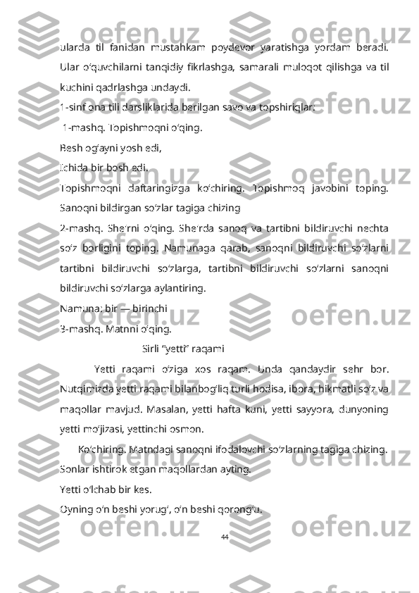 ularda   til   fanidan   mustahkam   poydevor   yaratishga   yordam   beradi.
Ular   o‘quvchilarni   tanqidiy   fikrlashga,   samarali   muloqot   qilishga   va   til
kuchini qadrlashga undaydi.  
1-sinf ona tili darsliklarida berilgan savo va topshiriqlar:
  1-mashq. Topishmoqni o‘qing.
Besh og‘ayni yosh edi,
Ichida bir bosh edi.
Topishmoqni   daftaringizga   ko‘chiring.   Topishmoq   javobini   toping.
Sanoqni bildirgan soʻzlar tagiga chizing
2-mashq.   She'rni   oʻqing.   She'rda   sanoq   va   tartibni   bildiruvchi   nechta
so‘z   borligini   toping.   Namunaga   qarab,   sanoqni   bildiruvchi   so‘zlarni
tartibni   bildiruvchi   so‘zlarga,   tartibni   bildiruvchi   so‘zlarni   sanoqni
bildiruvchi so‘zlarga aylantiring.
Namuna: bir — birinchi 
3-mashq. Matnni oʻqing.
                                 Sirli “yetti” raqami
          Yetti   raqami   oʻziga   xos   raqam.   Unda   qandaydir   sehr   bor.
Nutqimizda yetti raqami bilanbog‘liq turli hodisa, ibora, hikmatli so‘z va
maqollar   mavjud.   Masalan,   yetti   hafta   kuni,   yetti   sayyora,   dunyoning
yetti mo‘jizasi, yettinchi osmon.
        Ko‘chiring. Matndagi sanoqni ifodalovchi soʻzlarning tagiga chizing.
Sonlar ishtirok etgan maqollardan ayting.
Y etti o‘lchab bir kes.
O yning o‘n beshi yorug‘, o‘n beshi qorong‘u.
44 