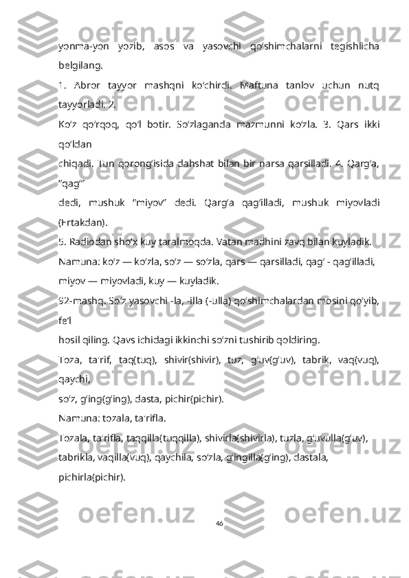 yonma-yon   yozib,   asos   va   yasovchi   qo‘shimchalarni   tegishlicha
belgilang.
1.   Abror   tayyor   mashqni   ko‘chirdi.   Maftuna   tanlov   uchun   nutq
tayyorladi. 2. 
Koʻz   qo‘rqoq,   qoʻl   botir.   So‘zlaganda   mazmunni   koʻzla.   3.   Qars   ikki
qoʻldan 
chiqadi.   Tun   qorong‘isida   dahshat   bilan   bir   narsa   qarsilladi.   4.   Qarg‘a,
“qagʻ” 
dedi,   mushuk   “miyov”   dedi.   Qargʻa   qagʻilladi,   mushuk   miyovladi
(Ertakdan). 
5. Radiodan sho‘x kuy taralmoqda. Vatan madhini zavq bilan kuyladik.
Namuna: ko‘z — ko‘zla, so‘z — so‘zla, qars — qarsilladi, qag‘ - qag‘illadi,
miyov — miyovladi, kuy — kuyladik.
92-mashq. Soʻz yasovchi -la, -illa (-ulla) qo‘shimchalardan mosini qo‘yib,
fe’l 
hosil qiling. Qavs ichidagi ikkinchi so‘zni tushirib qoldiring.
Toza,   ta'rif,   taq(tuq),   shivir(shivir),   tuz,   g‘uv(gʻuv),   tabrik,   vaq(vuq),
qaychi, 
so‘z, g‘ing(g‘ing), dasta, pichir(pichir).
Namuna: tozala, ta'rifla.
Tozala, ta'rifla, taqqilla(tuqqilla), shivirla(shivirla), tuzla, g‘uvulla(gʻuv), 
tabrikla, vaqilla(vuq), qaychila, so‘zla, g‘ingilla(g‘ing), dastala,
pichirla(pichir).     
46 