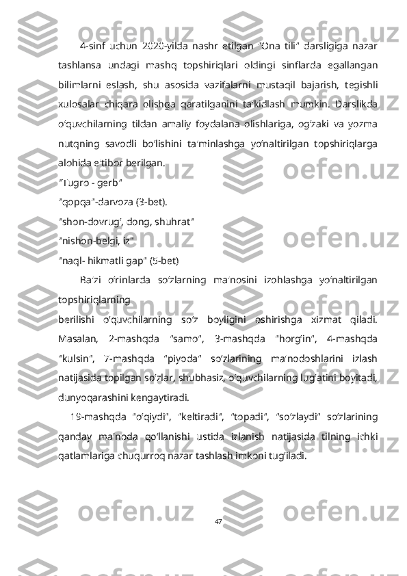           4-sinf   uchun   2020-yilda   nashr   etilgan   "Ona   tili"   darsligiga   nazar
tashlansa   undagi   mashq   topshiriqlari   oldingi   sinflarda   egallangan
bilimlarni   eslash,   shu   asosida   vazifalarni   mustaqil   bajarish,   tegishli
xulosalar   chiqara   olishga   qaratilganini   ta'kidlash   mumkin.   Darslikda
o‘quvchilarning   tildan   amaliy   foydalana   olishlariga,   og‘zaki   va   yozma
nutqning   savodli   boʻlishini   ta'minlashga   yo‘naltirilgan   topshiriqlarga
alohida e'tibor berilgan.
"Tugro - gerb"
"qopqa"-darvoza (3-bet).
"shon-dovrug‘, dong, shuhrat"
"nishon-belgi, iz"
"naql- hikmatli gap" (5-bet)
      Ba'zi   o‘rinlarda   so‘zlarning   ma'nosini   izohlashga   yo‘naltirilgan
topshiriqlarning
berilishi   o‘quvchilarning   so‘z   boyligini   oshirishga   xizmat   qiladi.
Masalan,   2-mashqda   "samo",   3-mashqda   "horg‘in",   4-mashqda
"kulsin",   7-mashqda   "piyoda"   so‘zlarining   ma'nodoshlarini   izlash
natijasida topilgan so‘zlar, shubhasiz, o‘quvchilarning lug‘atini boyitadi,
dunyoqarashini kengaytiradi.
    19-mashqda   "o‘qiydi",   "keltiradi",   "topadi",   "so‘zlaydi"   so‘zlarining
qanday   ma'noda   qo‘llanishi   ustida   izlanish   natijasida   tilning   ichki
qatlamlariga chuqurroq nazar tashlash imkoni tug‘iladi.
47 