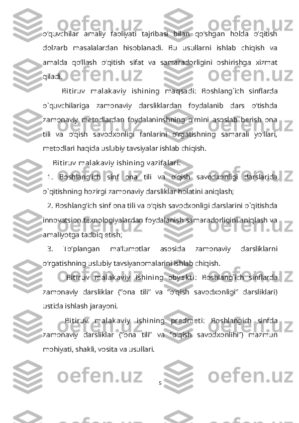 o‘quvchilar   amaliy   faoliyati   tajribasi   bilan   qo‘shgan   holda   o‘qitish
dolzarb   masalalardan   hisoblanadi.   Bu   usullarni   ishlab   chiqish   va
amalda   qo‘llash   o‘qitish   sifat   va   samaradorligini   oshirishga   xizmat
qiladi. 
      Bit iruv   malak av iy   ishining   maqsadi:   Boshlang`ich   sinflarda
o`quvchilariga   zamonaviy   darsliklardan   foydalanib   dars   o‘tishda
zamonaviy   metodlardan   foydalaninshning   o‘rnini   asoslab   berish   ona
tili   va   o‘qish   savodxonligi   fanlarini   o‘rgatishning   samarali   yo‘llari,
metodlari haqida uslubiy tavsiyalar ishlab chiqish.
    Bit iruv  malak av iy  ishining v azifalari:
1.   Boshlang‘ich   sinf   ona   tili   va   o‘qish   savodxonligi   darslarida
o`qitishning hozirgi zamonaviy darsliklar holatini aniqlash;
2. Boshlang‘ich sinf ona tili va o‘qish savodxonligi darslarini o`qitishda
innovatsion texnologiyalardan foydalanish samaradorligini aniqlash va
amaliyotga tadbiq etish;
3.   To‘plangan   ma’lumotlar   asosida   zamonaviy   darsliklarni
o‘rgatishning uslubiy tavsiyanomalarini ishlab chiqish.
        Bit iruv   malak av iy   ishining   oby ek t i:   Boshlang`ich   sinflarda
zamonaviy   darsliklar   (“ona   tili”   va   “o‘qish   savodxonligi”   darsliklari)
ustida ishlash jarayoni.
      Bit iruv   malak av iy   ishining   predmet i:   Boshlangich   sinfda
zamonaviy   darsliklar   (“ona   tili”   va   “o‘qish   savodxonlihi”)   mazmun
mohiyati, shakli, vosita va usullari.
5 