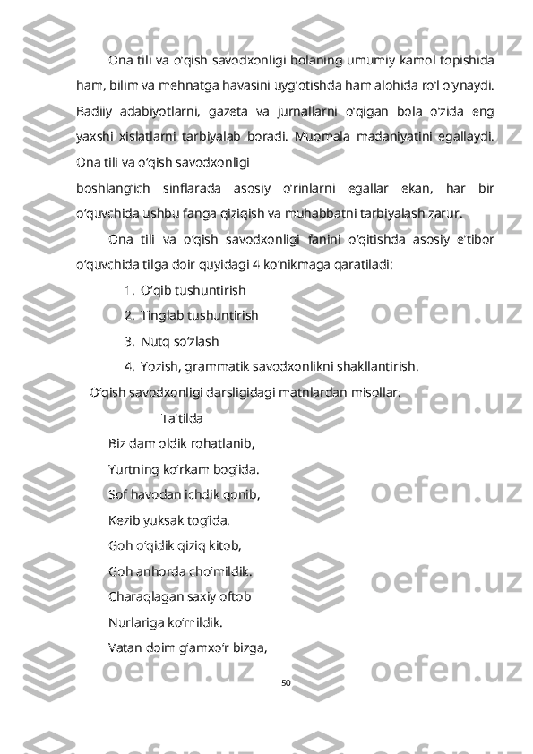 Ona tili va o‘qish savodxonligi bolaning umumiy kamol topishida
ham, bilim va mehnatga havasini uyg‘otishda ham alohida ro‘l o‘ynaydi.
Badiiy   adabiyotlarni,   gazeta   va   jurnallarni   o‘qigan   bola   o‘zida   eng
yaxshi   xislatlarni   tarbiyalab   boradi.   Muomala   madaniyatini   egallaydi.
Ona tili va o‘qish savodxonligi  
boshlang‘ich   sinflarada   asosiy   o‘rinlarni   egallar   ekan,   har   bir
o‘quvchida ushbu fanga qiziqish va muhabbatni tarbiyalash zarur. 
Ona   tili   va   o‘qish   savodxonligi   fanini   o‘qitishda   asosiy   e’tibor
o‘quvchida tilga doir quyidagi 4 ko‘nikmaga qaratiladi: 
1. O‘qib tushuntirish 
2. Tinglab tushuntirish 
3. Nutq so‘zlash
4. Yozish, grammatik savodxonlikni shakllantirish.
     O‘qish savodxonligi darsligidagi matnlardan misollar:
                           Ta'tilda
Biz dam oldik rohatlanib,
Yurtning ko‘rkam bogʻida.
Sof havodan ichdik qonib,
Kezib yuksak tog‘ida.
Goh o‘qidik qiziq kitob,
Goh anhorda cho‘mildik.
Charaqlagan saxiy oftob
Nurlariga ko‘mildik.
Vatan doim g‘amxo‘r bizga,
50 