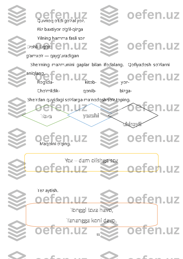 Quvnoq o‘tdi go‘zal yoz.
Biz baxtiyor o‘g‘il-qizga
Yilning hamma fasli soz 
  Izohli lugʻat:
g‘amxo‘r — qayg‘uradigan
    She'rning   mazmunini   gaplar   bilan   ifodalang.     Qofiyadosh   soʻzlarni
aniqlang.
Bog‘ida-                            kitob-                      yoz-                  
Cho‘mildik-                     qonib-                     bizga-
  She'rdan quyidagi soʻzlarga ma'nodosh so‘z toping.
             Maqolni oʻqing. 
Tez aytish
T ez aytish.
51    Toza   yaxshi   
chiroyli
Yoz – dam olishga soz
Tonggi toza havo,
Tanangga koni davo. 
