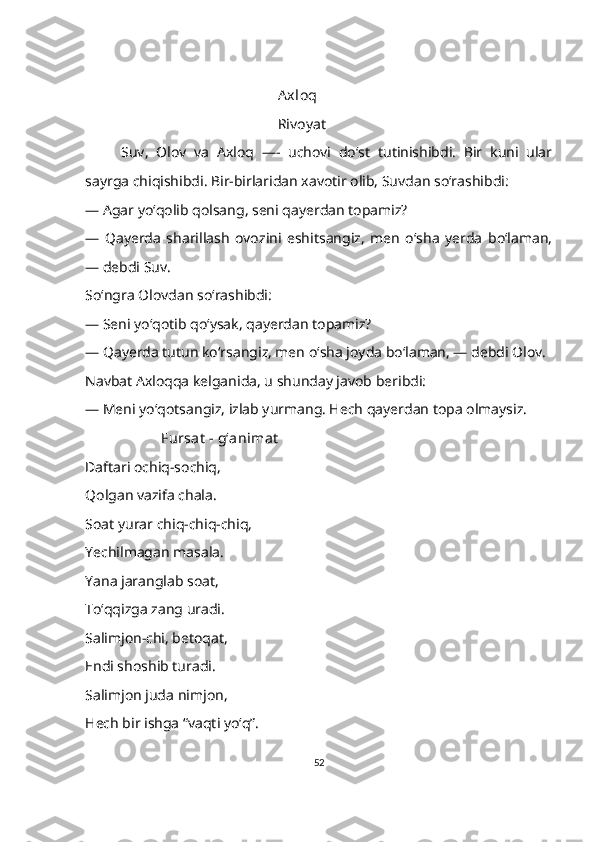                                             Axloq
                                            Rivoyat
Suv,   Olov   va   Axloq   —-   uchovi   do‘st   tutinishibdi.   Bir   kuni   ular
sayrga chiqishibdi. Bir-birlaridan xavotir olib, Suvdan so‘rashibdi:
—   Agar yoʻqolib qolsang, seni qayerdan topamiz?
—   Qayerda   sharillash   ovozini   eshitsangiz,   men   o‘sha   yerda   boʻlaman,
— debdi Suv.
Soʻngra Olovdan so‘rashibdi:
—   Seni yo‘qotib qoʻysak, qayerdan topamiz?
—   Qayerda tutun koʻrsangiz, men oʻsha joyda boʻlaman, — debdi Olov.
Navbat Axloqqa kelganida, u shunday javob beribdi:
—   Meni yo‘qotsangiz, izlab yurmang. Hech qayerdan topa olmaysiz.
            Fursat  - gʻanimat
Daftari ochiq-sochiq,
Qolgan vazifa chala.
Soat yurar chiq-chiq-chiq,
Yechilmagan masala.
Yana jaranglab soat,
To‘qqizga zang uradi.
Salimjon-chi, betoqat,
Endi shoshib turadi.
Salimjon juda nimjon, 
Hech bir ishga “vaqti yo‘q”.
52 