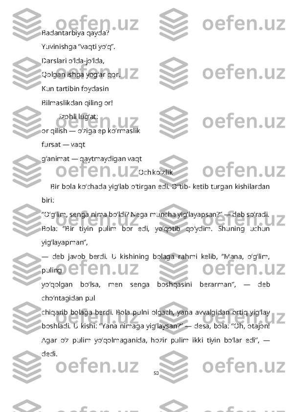 Badantarbiya qayda?
Yuvinishga “vaqti yoʻq”.
Darslari o‘lda-jo‘lda,
Qolgan ishga yog‘ar qor.
Kun tartibin foydasin
Bilmaslikdan qiling or!
Izohli lugʻat:
or qilish — o‘ziga ep ko‘rmaslik
fursat — vaqt 
g‘animat — qaytmaydigan vaqt
Ochk o‘zlik
        Bir bola koʻchada yigʻlab oʻtirgan edi. O‘ʻtib- ketib turgan kishilardan
biri: 
“O‘g‘lim, senga nima boʻldi? Nega muncha yig‘layapsan?” — deb so‘radi.
Bola:   “Bir   tiyin   pulim   bor   edi,   yoʻqotib   qoʻydim.   Shuning   uchun
yig‘layapman”, 
—   deb   javob   berdi.   U   kishining   bolaga   rahmi   kelib,   “Mana,   oʻgʻlim,
puling 
yoʻqolgan   bo‘lsa,   men   senga   boshqasini   berarman”,   —   deb
choʻntagidan pul 
chiqarib   bolaga   berdi.   Bola   pulni  olgach,   yana   avvalgidan   ortiq   yig‘lay
boshladi. U kishi: “Yana nimaga yig‘laysan?” — desa, bola: “Oh, otajon!
Agar   oʻz   pulim   yoʻqolmaganida,   hozir   pulim   ikki   tiyin   boʻlar   edi”,   —
dedi. 
53 