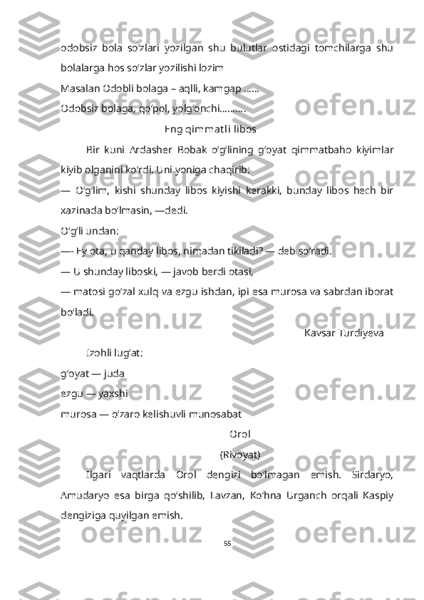 odobsiz   bola   so‘zlari   yozilgan   shu   bulutlar   ostidagi   tomchilarga   shu
bolalarga hos so‘zlar yozilishi lozim
Masalan Odobli bolaga – aqlli, kamgap ……
Odobsiz bolaga, qo‘pol, yolg‘onchi………. 
                                         Eng qimmat li libos
Bir   kuni   Ardasher   Bobak   o‘g‘lining   g‘oyat   qimmatbaho   kiyimlar
kiyib olganini koʻrdi. Uni yoniga chaqirib:
—   Oʻgʻlim,   kishi   shunday   libos   kiyishi   kerakki,   bunday   libos   hech   bir
xazinada boʻlmasin, —dedi.
O‘g‘li undan:
—- Ey ota, u qanday libos, nimadan tikiladi? — deb so‘radi.
—   U shunday liboski, — javob berdi otasi,
—   matosi go‘zal xulq va ezgu ishdan, ipi esa murosa va sabrdan iborat
bo‘ladi.
                                                                                     Kavsar Turdiyeva
Izohli lugʻat:
g‘oyat — juda
ezgu — yaxshi
murosa — oʻzaro kelishuvli munosabat
Orol
(Rivoyat)
Ilgari   vaqtlarda   Orol   dengizi   bo‘lmagan   emish.   Sirdaryo,
Amudaryo   esa   birga   qoʻshilib,   Lavzan,   Koʻhna   Urganch   orqali   Kaspiy
dengiziga quyilgan emish. 
55 