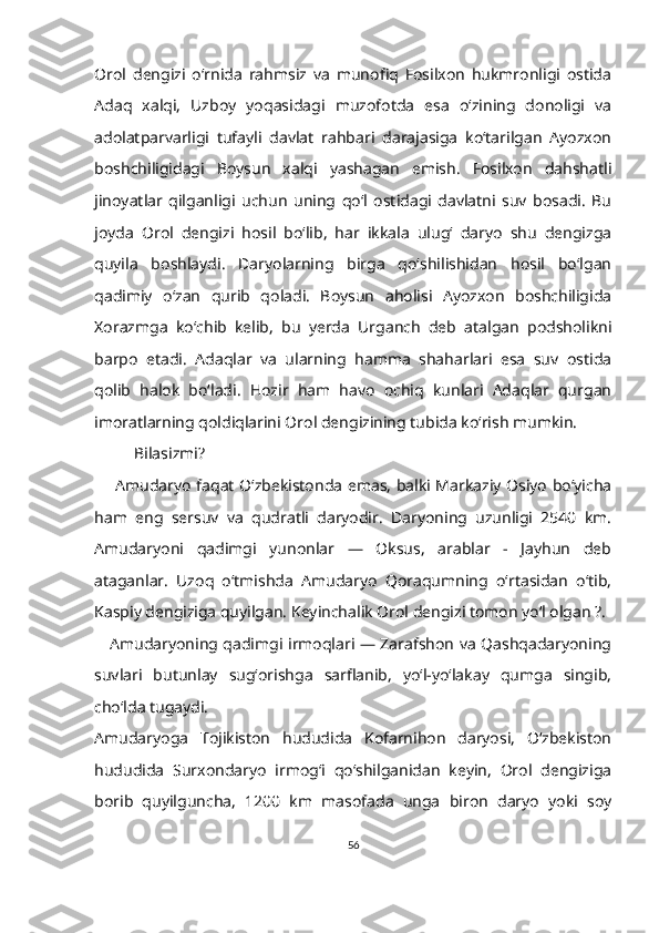 Orol   dengizi   oʻrnida   rahmsiz   va   munofiq   Fosilxon   hukmronligi   ostida
Adaq   xalqi,   Uzboy   yoqasidagi   muzofotda   esa   oʻzining   donoligi   va
adolatparvarligi   tufayli   davlat   rahbari   darajasiga   koʻtarilgan   Ayozxon
boshchiligidagi   Boysun   xalqi   yashagan   emish.   Fosilxon   dahshatli
jinoyatlar   qilganligi   uchun   uning   qoʻl   ostidagi   davlatni   suv   bosadi.   Bu
joyda   Orol   dengizi   hosil   boʻlib,   har   ikkala   ulug‘   daryo   shu   dengizga
quyila   boshlaydi.   Daryolarning   birga   qoʻshilishidan   hosil   bo‘lgan
qadimiy   o‘zan   qurib   qoladi.   Boysun   aholisi   Ayozxon   boshchiligida
Xorazmga   koʻchib   kelib,   bu   yerda   Urganch   deb   atalgan   podsholikni
barpo   etadi.   Adaqlar   va   ularning   hamma   shaharlari   esa   suv   ostida
qolib   halok   boʻladi.   Hozir   ham   havo   ochiq   kunlari   Adaqlar   qurgan
imoratlarning qoldiqlarini Orol dengizining tubida koʻrish mumkin.
Bilasizmi?
        Amudaryo faqat Oʻzbekistonda emas, balki Markaziy Osiyo boʻyicha
ham   eng   sersuv   va   qudratli   daryodir.   Daryoning   uzunligi   2540   km.
Amudaryoni   qadimgi   yunonlar   —   Oksus,   arablar   -   Jayhun   deb
ataganlar.   Uzoq   oʻtmishda   Amudaryo   Qoraqumning   oʻrtasidan   oʻtib,
Kaspiy dengiziga quyilgan. Keyinchalik Orol dengizi tomon yoʻl olgan ?.
      Amudaryoning qadimgi irmoqlari — Zarafshon va Qashqadaryoning
suvlari   butunlay   sugʻorishga   sarflanib,   yoʻl-yoʻlakay   qumga   singib,
choʻlda tugaydi.
Amudaryoga   Tojikiston   hududida   Kofarnihon   daryosi,   Oʻzbekiston
hududida   Surxondaryo   irmog‘i   qo‘shilganidan   keyin,   Orol   dengiziga
borib   quyilguncha,   1200   km   masofada   unga   biron   daryo   yoki   soy
56 