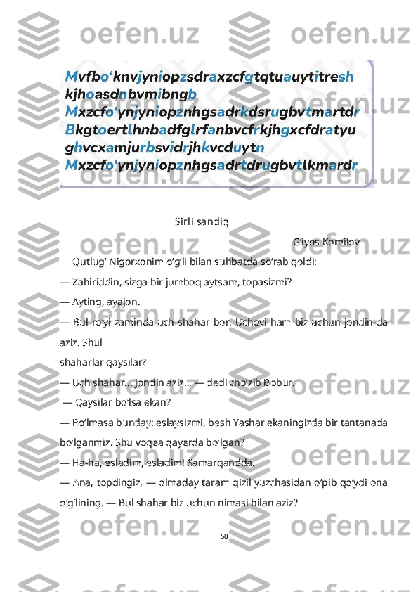                                               Sirli sandiq
                                                                                            G‘iyos Komilov
      Qutlugʻ Nigorxonim oʻgʻli bilan suhbatda so‘rab qoldi:
—   Zahiriddin, sizga bir jumboq aytsam, topasizmi?
—   Ayting, ayajon.
—   Bul  roʻyi  zaminda   uch  shahar bor.  Uchovi ham  biz uchun   jondin-da
aziz. Shul 
shaharlar qaysilar?
—   Uch shahar... jondin aziz... — dedi choʻzib Bobur.
  —   Qaysilar boʻlsa ekan?
—   Bo‘lmasa bunday: eslaysizmi, besh Yashar ekaningizda bir tantanada
boʻlganmiz. Shu voqea qayerda boʻlgan?
—   Ha-ha, esladim, esladim! Samarqandda.
—   Ana, topdingiz, — olmaday taram qizil yuzchasidan oʻpib qoʻydi ona
oʻgʻlining. — Bul shahar biz uchun nimasi bilan aziz?
58 