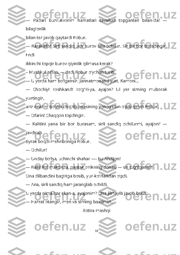 —   Padari   buzrukvorim   hazratlari   tavallud   topganlari   bilan-da!   —
bilagʻonlik 
bilan tez javob qaytardi Bobur.
—   Barakallo! Sirli sandiq uch burov bila ochilur. Siz bir bor buradingiz.
Endi 
ikkinchi topqir burov qiyinlik qilmasa kerak?
–   Mushkul emas, — dedi Bobur oʻychan turib.
—   U yerda ham boʻlgansiz. Jannatmonand yurt. Kamoni...
—   Chochiy!   Toshkand!   To‘g‘ʻri-ya,   ayajon?   Ul   yer   sizning   muborak
yurtingiz, 
aziz ona! — boʻyini choʻzib onasining yonogʻidan oʻpib qoʻydi Bobur.
—   Ofarin! Chaqqon topdingiz.
—   Kalitini   yana   bir   bor   burasam,   sirli   sandiq   ochilurmi,   ayajon?   —
javdirab 
tiyrak boqdi mehriboniga Bobur.
—   Ochilur!
—   Unday bo‘lsa, uchinchi shahar —- bu Andijon!
—   Balli! Bul makonda, qantak o‘rikning donasi — siz tug‘ilgansiz!
Ona dilbandini bagʻriga bosib, yuz-ko‘zlaridan oʻpdi.
—   Ana, sirli sandiq ham jaranglab ochildi.
U yerda nima bor ekan-a, ayajonim? Ona jilmayib javob berdi:
—   Hazrat otangiz, men va sizning baxtimiz!..
X otira mashqi
59 