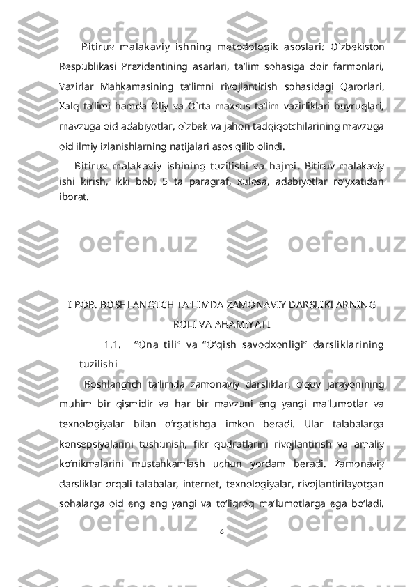       Bit iruv   malak av iy   ishning   met odologik   asoslari:   O`zbekiston
Respublikasi   Prezidentining   asarlari,   ta’lim   sohasiga   doir   farmonlari,
Vazirlar   Mahkamasining   ta’limni   rivojlantirish   sohasidagi   Qarorlari,
Xalq   ta’limi   hamda   Oliy   va   O`rta   maxsus   ta’lim   vazirliklari   buyruqlari,
mavzuga oid adabiyotlar, o`zbek va jahon tadqiqotchilarining mavzuga
oid ilmiy izlanishlarning natijalari asos qilib olindi.
    Bit iruv   malak av iy   ishining   t uzilishi   v a   hajmi .   Bitiruv   malakaviy
ishi   kirish,   ikki   bob,   5   ta   paragraf,   xulosa,   adabiyotlar   ro‘yxatidan
iborat.
  
I BOB. BOSHLA N G ‘ ICH TA 'LIMDA  ZA MON A VIY  DA RSLIKLA RN IN G
ROLI  VA  AHA MIY A TI
1.1. “ Ona   t ili”   v a   “ O‘qish   sav odxonligi”   darslik larining
t uzilishi  
Boshlang‘ich   ta'limda   zamonaviy   darsliklar,   o‘quv   jarayonining
muhim   bir   qismidir   va   har   bir   mavzuni   eng   yangi   ma'lumotlar   va
texnologiyalar   bilan   o‘rgatishga   imkon   beradi.   Ular   talabalarga
konsepsiyalarini   tushunish,   fikr   qudratlarini   rivojlantirish   va   amaliy
ko‘nikmalarini   mustahkamlash   uchun   yordam   beradi.   Zamonaviy
darsliklar   orqali   talabalar,   internet,   texnologiyalar,   rivojlantirilayotgan
sohalarga   oid   eng   eng   yangi   va   to‘liqroq   ma'lumotlarga   ega   bo‘ladi.
6 