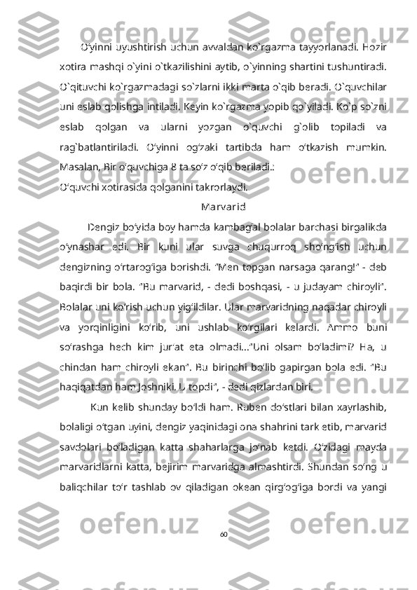             O‘yinni uyushtirish uchun  avvaldan  ko`rgazma tayyorlanadi. Hozir
xotira mashqi o`yini o`tkazilishini aytib, o`yinning shartini tushuntiradi.
O`qituvchi ko`rgazmadagi so`zlarni ikki marta o`qib beradi. O`quvchilar
uni eslab qolishga intiladi. Keyin ko`rgazma yopib qo`yiladi. Ko`p so`zni
eslab   qolgan   va   ularni   yozgan   o`quvchi   g`olib   topiladi   va
rag`batlantiriladi.   O‘yinni   og‘zaki   tartibda   ham   o‘tkazish   mumkin.
Masalan, Bir o‘quvchiga 8 ta so‘z o‘qib beriladi.:
O‘quvchi xotirasida qolganini takrorlaydi.
M arv arid
                  Dengiz bo‘yida bоу hamda kambag‘al bolalar barchasi birgalikda
o‘ynashar   edi.   Bir   kuni   ular   suvga   chuqurroq   sho‘ng‘ish   uchun
dengizning o‘rtarog‘iga borishdi.  "Men  topgan narsaga  qarang!" - deb
baqirdi   bir   bola.   "Bu   marvarid,   -   dedi   boshqasi,   -   u   judayam   chiroyli".
Bolalar uni ko‘rish uchun yig‘ildilar. Ular marvaridning naqadar chiroyli
va   yorqinligini   ko‘rib,   uni   ushlab   ko‘rgilari   kelardi.   Ammo   buni
so‘rashga   hech   kim   jur'at   eta   olmadi..."Uni   olsam   bo‘ladimi?   На,   u
chindan   ham   chiroyli   ekan".   Bu   birinchi   bo‘lib   gapirgan   bola   edi.   "Bu
haqiqatdan ham Joshniki. U topdi", - dedi qizlardan biri.
                Kun   kelib   shunday   bo‘ldi   ham.   Ruben   do‘stlari   bilan   xayrlashib,
bolaligi o‘tgan uyini, dengiz yaqinidagi оnа shahrini tark etib, marvarid
savdolari   bo‘ladigan   katta   shaharlarga   jo‘nab   ketdi.   O‘zidagi   mayda
marvaridlarni   katta,   bejirim   marvaridga   almashtirdi.   Shundan   so‘ng   u
baliqchilar   to‘r   tashlab   ov   qiladigan   okean   qirg‘og‘iga   bordi   va   yangi
60 