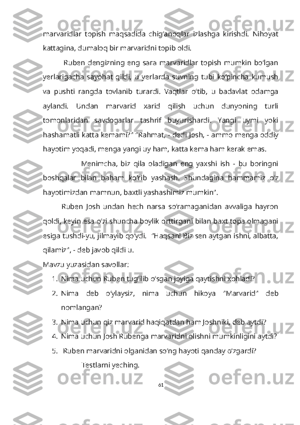 marvaridlar   topish   maqsadida   chig‘anoqlar   izlashga   kirishdi.   Nihoyat
kattagina, dumaloq bir marvaridni topib oldi.
                Ruben   dengizning   eng   sага   marvaridlar   topish   mumkin   bo‘lgan
yerlarigacha   sayohat   qildi,   u   yerlarda   suvning   tubi   ko‘pincha   kumush
va   pushti   rangda   tovlanib   turardi.   Vaqtlar   o‘tib,   u   badavlat   odamga
aylandi.   Undan   marvarid   xarid   qilish   uchun   dunyoning   turli
tomonlaridan   savdogarlar   tashrif   buyurishardi.   Yangi   uymi   yoki
hashamatli katta kemami?" "Rahmat, - dedi Josh, - ammo menga oddiy
hayotim yoqadi, menga yangi uy ham, katta kema ham kerak emas. 
                        Menimcha,   biz   qila   oladigan   eng   yaxshi   ish   -   bu   boringni
boshqalar   bilаn   baham   ko‘rib   yashash.   Shundagina   hammamiz   o‘z
hayotimizdan mamnun, baxtli yashashimiz mumkin".
            Ruben   Josh   undan   hech   narsa   so‘ramaganidan   avvaliga   hayron
qoldi, keyin esa o‘zi shuncha boylik orttirgani bilan baxt topa olmagani
esiga tushdi-yu, jilmayib qo‘ydi.  "Haqsan! Biz sen aytgan ishni, albatta,
qilamiz", - deb javob qildi u.
M avzu yuzasidan savollar:
1. Nima uchun Ruben tug‘ilib o‘sgan joyiga qaytishni xohladi?
2. Nima   deb   o‘ylaysiz,   nima   uchun   hikoya   "Marvarid"   deb
nomlangan?
3. Nima uchun qiz marvarid haqiqatdan ham Joshniki, deb aytdi?
4. Nima uchun Josh Rubenga marvaridni olishni mumkinligini aytdi?
5.   Ruben marvaridni olganidan so‘ng hayoti qanday о’zgardi?
                      Testlarni yeching.
61 