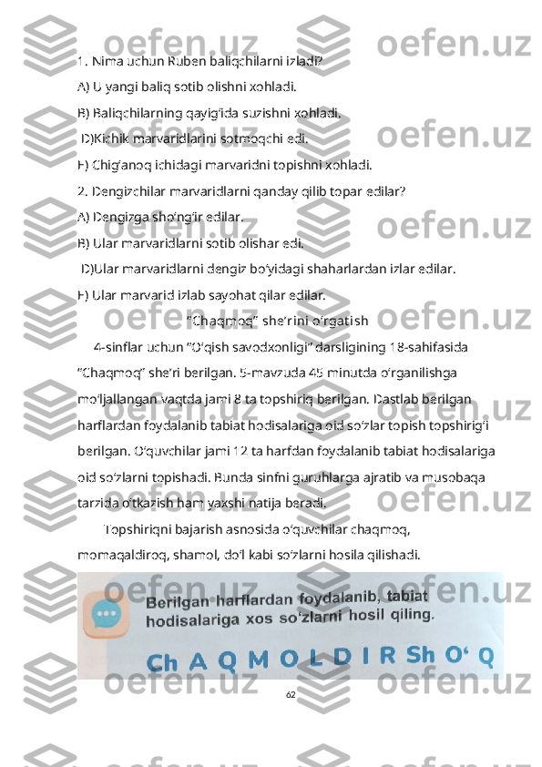 1. Nima uchun Ruben baliqchilarni izladi?
А) U yangi baliq sotib olishni xohladi.
В) Baliqchilarning qayig‘ida suzishni xohladi.
  D)Kichik marvaridlarini sotmoqchi edi.
Е) Chig‘anoq ichidagi marvaridni topishni xohladi.
2. Dengizchilar marvaridlarni qanday qilib topar edilar?
А) Dengizga sho‘ng‘ir edilar.
В) Ular marvaridlarni sotib olishar edi.
  D)Ular marvaridlarni dengiz bo‘yidagi shaharlardan izlar edilar.
Е) Ular marvarid izlab sayohat qilar edilar.
                                   “ Chaqmoq”  she’rini o‘rgat ish
      4-sinflar uchun “O‘qish savodxonligi” darsligining 18-sahifasida 
“Chaqmoq” she’ri berilgan. 5-mavzuda 45 minutda o‘rganilishga 
mo‘ljallangan vaqtda jami 8 ta topshiriq berilgan. Dastlab berilgan 
harflardan foydalanib tabiat hodisalariga oid so‘zlar topish topshirig‘i 
berilgan. O‘quvchilar jami 12 ta harfdan foydalanib tabiat hodisalariga 
oid so‘zlarni topishadi. Bunda sinfni guruhlarga ajratib va musobaqa 
tarzida o‘tkazish ham yaxshi natija beradi.
         Topshiriqni bajarish asnosida o‘quvchilar chaqmoq, 
momaqaldiroq, shamol, do‘l kabi so‘zlarni hosila qilishadi.
62 