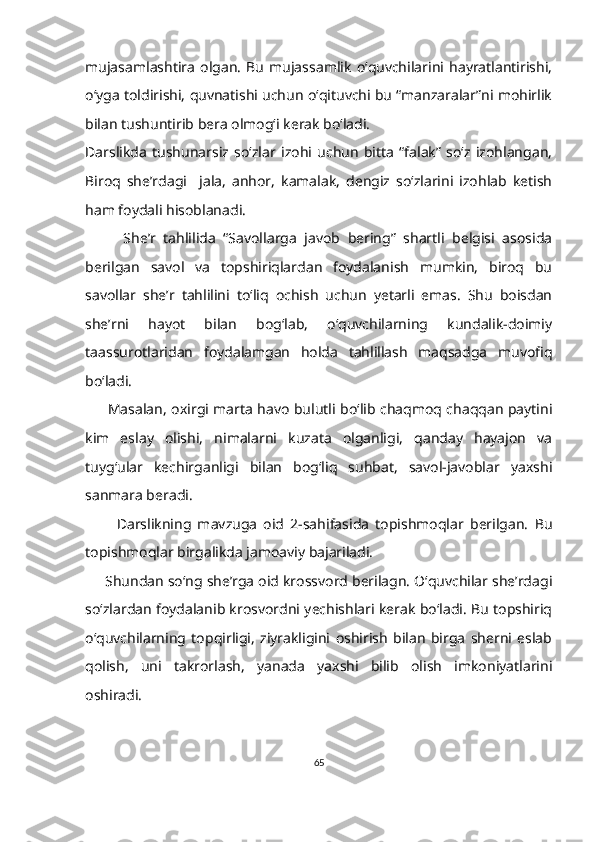 mujasamlashtira   olgan.   Bu   mujassamlik   o‘quvchilarini   hayratlantirishi,
o‘yga toldirishi, quvnatishi uchun o‘qituvchi bu “manzaralar”ni mohirlik
bilan tushuntirib bera olmog‘i kerak bo‘ladi.
Darslikda   tushunarsiz   so‘zlar   izohi   uchun   bitta   “falak”   so‘z   izohlangan,
Biroq   she’rdagi     jala,   anhor,   kamalak,   dengiz   so‘zlarini   izohlab   ketish
ham foydali hisoblanadi.
          She’r   tahlilida   “Savollarga   javob   bering”   shartli   belgisi   asosida
berilgan   savol   va   topshiriqlardan   foydalanish   mumkin,   biroq   bu
savollar   she’r   tahlilini   to‘liq   ochish   uchun   yetarli   emas.   Shu   boisdan
she’rni   hayot   bilan   bog‘lab,   o‘quvchilarning   kundalik-doimiy
taassurotlaridan   foydalamgan   holda   tahlillash   maqsadga   muvofiq
bo‘ladi. 
          Masalan, oxirgi marta havo bulutli bo‘lib chaqmoq chaqqan paytini
kim   eslay   olishi,   nimalarni   kuzata   olganligi,   qanday   hayajon   va
tuyg‘ular   kechirganligi   bilan   bog‘liq   suhbat,   savol-javoblar   yaxshi
sanmara beradi.
          Darslikning   mavzuga   oid   2-sahifasida   topishmoqlar   berilgan.   Bu
topishmoqlar birgalikda jamoaviy bajariladi. 
      Shundan so‘ng she’rga oid krossvord berilagn. O‘quvchilar she’rdagi
so‘zlardan foydalanib krosvordni yechishlari kerak bo‘ladi. Bu topshiriq
o‘quvchilarning   topqirligi,   ziyrakligini   oshirish   bilan   birga   sherni   eslab
qolish,   uni   takrorlash,   yanada   yaxshi   bilib   olish   imkoniyatlarini
oshiradi.
65 