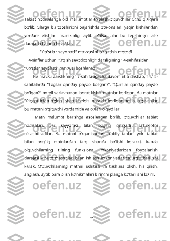 Tabiat   hodisalariga   oid   ma’lumotlar   to‘plash   o‘quvchilar   uchu   qiziqarli
bo‘lib,   ularga   bu   topshiriqni   bajarishda   ota-onalari,   yaqin   kishilaridan
yordam   olishlari   mumkinligi   aytib   o‘tilsa,   ular   bu   topshiriqni   a’lo
darajada bajarib keladilar.  
                “ Do‘st lar say ohat i”  mav zusini o‘rgat ish met odi
     4-sinflar uchun “O‘qish savodxonligi” darsligining 14-sahifasidan 
“Do‘stlar sayohati” mavzusi boshlanadi. 
           Bu mavzu darslikning 17-sahifasigacha davom etib dastlab, 14,15-
sahifalarda   “Tog‘lar   qanday   paydo   bo‘lgan?”,   “Qumlar   qanday   paydo
bo‘lgan?” nomli sarlavhadan iborat kichik matnlar berilgan. Bu matnlar
“Diqqat   bilan   o‘qing”   shartli   belgisi   nomida   berilgan   bo‘lib,   o‘quvchilar
bu matnni o‘qituvchi yordamida va o‘zlari o‘qiydilar.  
        Matn   malumot   berishga   asoslangan   bo‘lib,   o‘quvchilar   tabiat
hodisalari,   yer   sayyorasi   bilan   bog‘liq   qiziqarli   ma’lumotni
o‘zlashtiradilar.   Bu   matnni   o‘rganishning   “Tabiiy   fanlar”   yoki   tabiat
bilan   bog‘liq   matnlardan   farqi   shunda   bo‘lishi   kerakki,   bunda
o‘quvchilarning   tilning   funksional   imkoniyatlaridan   foydalanish
darajasi   –   nutq   mashqlari   bilan   ishlash   imkoniyatlariga   urg‘u   berilishi
kerak.   O‘quvchilarning   matnni   eshitish   va   tushuna   olish,   his   qilish,
anglash, aytib bera olish ko‘nikmalari birinchi planga ko‘tarilishi lozim. 
67 