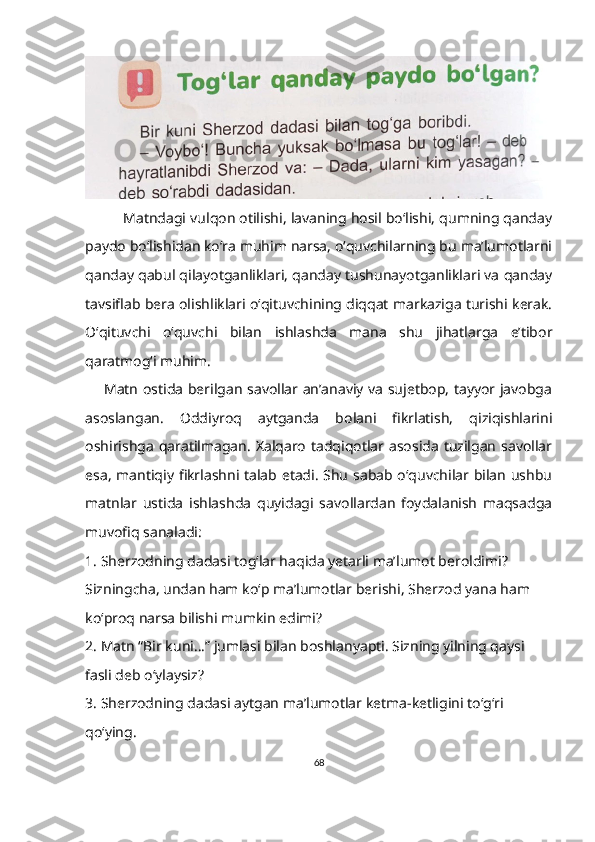  
            Matndagi vulqon otilishi, lavaning hosil bo‘lishi, qumning qanday
paydo bo‘lishidan ko‘ra muhim narsa, o‘quvchilarning bu ma’lumotlarni
qanday qabul qilayotganliklari, qanday tushunayotganliklari va qanday
tavsiflab bera olishliklari o‘qituvchining diqqat markaziga turishi kerak.
O‘qituvchi   o‘quvchi   bilan   ishlashda   mana   shu   jihatlarga   e’tibor
qaratmog‘i muhim.
        Matn ostida berilgan savollar an’anaviy va sujetbop, tayyor javobga
asoslangan.   Oddiyroq   aytganda   bolani   fikrlatish,   qiziqishlarini
oshirishga  qaratilmagan.  Xalqaro  tadqiqotlar asosida  tuzilgan  savollar
esa, mantiqiy fikrlashni talab etadi. Shu sabab o‘quvchilar bilan ushbu
matnlar   ustida   ishlashda   quyidagi   savollardan   foydalanish   maqsadga
muvofiq sanaladi:
1. Sherzodning dadasi tog‘lar haqida yetarli ma’lumot beroldimi? 
Sizningcha, undan ham ko‘p ma’lumotlar berishi, Sherzod yana ham 
ko‘proq narsa bilishi mumkin edimi?
2. Matn “Bir kuni…” jumlasi bilan boshlanyapti. Sizning yilning qaysi 
fasli deb o‘ylaysiz?
3. Sherzodning dadasi aytgan ma’lumotlar ketma-ketligini to‘g‘ri 
qo‘ying.
68 