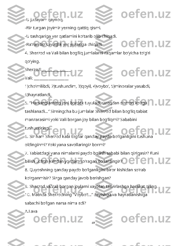 -U judayam qaynoq.
-Biz turgan joyimiz yerning qattiq qismi.
-U tashqariga yer qatlamini ko‘tarib olib chiqadi.
-Ba’zan bu suyuqlik yer yuzasiga chiqadi.
4. Sherzod va Vali bilan bog‘liq jumlalarni raqamlar bo‘yicha to‘g‘ri 
qo‘ying.
Sherzod:________________
Vali: ___________________
1)cho‘milibdi, 2)tushundim, 3)qoyil, 4)voybo‘, 5)minoralar yasabdi, 
6)hayratlandi,
5. “Harsanglarning joni bordek tuyuladi, uzoqdan o‘rmon ko‘zga 
tashlanadi…” Sizningcha bu jumlalar Sherzod bilan bog‘liq tabiat 
manzarasimi yoki Vali borgan joy bilan bog‘liqmi? Sababini 
tushuntiring.
6. Siz ham Sherzod kabi tog‘lar qanday paydo bo‘lganligini tushuna 
oldingizmi? Yoki yana savollaringiz bormi?
7. Tabiatdagi yana nimalarni paydo bo‘lish sababi bilan qiziqasiz? Buni 
bilish uchun kimdan yordam so‘ragan bo‘lardingiz?
8. Quyoshning qanday paydo bo‘lganligini biror kishidan so‘rab 
ko‘rganmisiz? Sizga qanday javob berishgan?
9. Sherzod va Vali borgan joylarni xayolan tasvirlashga harakat qiling.
10. Matnda Sherzodning “Voybo‘!…” deyishga va hayratlanishiga 
sabachi bo‘lgan narsa nima edi?
A.Lava
69 