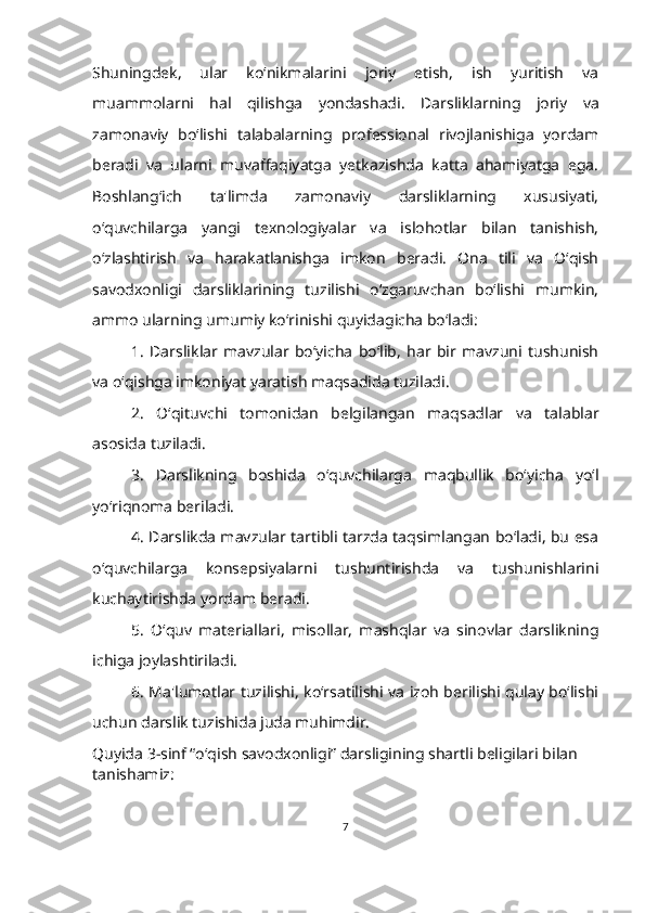 Shuningdek,   ular   ko‘nikmalarini   joriy   etish,   ish   yuritish   va
muammolarni   hal   qilishga   yondashadi.   Darsliklarning   joriy   va
zamonaviy   bo‘lishi   talabalarning   professional   rivojlanishiga   yordam
beradi   va   ularni   muvaffaqiyatga   yetkazishda   katta   ahamiyatga   ega.
Boshlang‘ich   ta'limda   zamonaviy   darsliklarning   xususiyati,
o‘quvchilarga   yangi   texnologiyalar   va   islohotlar   bilan   tanishish,
o‘zlashtirish   va   harakatlanishga   imkon   beradi.   Ona   tili   va   O‘qish
savodxonligi   darsliklarining   tuzilishi   o‘zgaruvchan   bo‘lishi   mumkin,
ammo ularning umumiy ko‘rinishi quyidagicha bo‘ladi:
1.   Darsliklar   mavzular   bo‘yicha   bo‘lib,   har   bir   mavzuni   tushunish
va o‘qishga imkoniyat yaratish maqsadida tuziladi.
2.   O‘qituvchi   tomonidan   belgilangan   maqsadlar   va   talablar
asosida tuziladi.
3.   Darslikning   boshida   o‘quvchilarga   maqbullik   bo‘yicha   yo‘l
yo‘riqnoma beriladi.
4. Darslikda mavzular tartibli tarzda taqsimlangan bo‘ladi, bu esa
o‘quvchilarga   konsepsiyalarni   tushuntirishda   va   tushunishlarini
kuchaytirishda yordam beradi.
5.   O‘quv   materiallari,   misollar,   mashqlar   va   sinovlar   darslikning
ichiga joylashtiriladi.
6. Ma'lumotlar tuzilishi, ko‘rsatilishi va izoh berilishi qulay bo‘lishi
uchun darslik tuzishida juda muhimdir.
Quyida 3-sinf “o‘qish savodxonligi” darsligining shartli beligilari bilan 
tanishamiz: 
7 