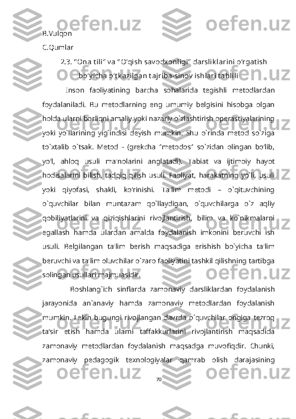 B.Vulqon
C.Qumlar
       2.3. “ Ona  t ili”  v a “ O‘qish sav odxonligi”  darslik larini o‘rgat ish
bo‘y icha o‘t k azilgan t ajriba-sinov  ishlari t ahlili
  Inson   faoliyatining   barcha   sohalarida   tegishli   metodlardan
foydalaniladi.   Bu   metodlarning   eng   umumiy   belgisini   hisobga   olgan
holda ularni borliqni amaliy yoki nazariy o`zlashtirish operastiyalarining
yoki   yo`llarining   yig`indisi   deyish   mumkin.   Shu   o`rinda   metod   so`ziga
to`xtalib   o`tsak.   Metod   -   (grekcha   "metodos"   so`zidan   olingan   bo‘lib,
yo‘l,   ahloq   usuli   ma'nolarini   anglatadi).   Tabiat   va   ijtimoiy   hayot
hodisalarini   bilish,   tadqiq   qilish   usuli.   Faoliyat,   harakatning   yo`li,   usuli
yoki   qiyofasi,   shakli,   ko‘rinishi.   Ta'lim   metodi   –   o`qituvchining
o`quvchilar   bilan   muntazam   qo`llaydigan,   o`quvchilarga   o`z   aqliy
qobiliyatlarini   va   qiziqishlarini   rivojlantirish,   bilim   va   ko`nikmalarni
egallash   hamda   ulardan   amalda   foydalanish   imkonini   beruvchi   ish
usuli.   Belgilangan   ta'lim   berish   maqsadiga   erishish   bo`yicha   ta'lim
beruvchi va ta'lim oluvchilar o`zaro faoliyatini tashkil qilishning tartibga
solingan usullari majmuasidir.
            Boshlang`ich   sinflarda   zamonaviy   darsliklardan   foydalanish
jarayonida   an`anaviy   hamda   zamonaviy   metodlardan   foydalanish
mumkin.   Lekin   bugungi   rivojlangan   davrda   o`quvchilar   ongiga   tezroq
ta’sir   etish   hamda   ularni   taffakkurlarini   rivojlantirish   maqsadida
zamonaviy   metodlardan   foydalanish   maqsadga   muvofiqdir.   Chunki,
zamonaviy   pedagogik   texnologiyalar   qamrab   olish   darajasining
70 