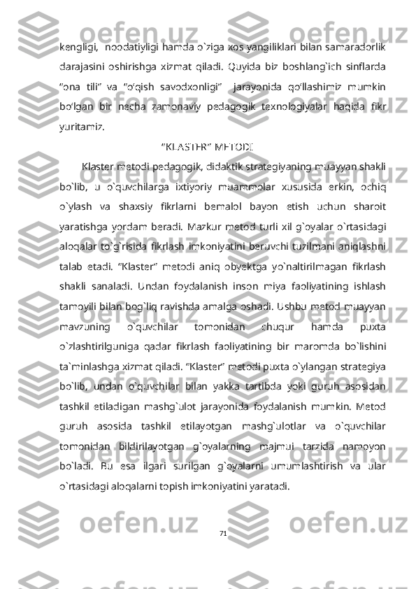 kengligi,   noodatiyligi hamda o`ziga xos yangiliklari bilan samaradorlik
darajasini   oshirishga   xizmat   qiladi.   Quyida   biz   boshlang`ich   sinflarda
“ona   tili”   va   “o‘qish   savodxonligi”     jarayonida   qo‘llashimiz   mumkin
bo‘lgan   bir   necha   zamonaviy   pedagogik   texnologiyalar   haqida   fikr
yuritamiz.       
                                         “ KLA STER”  METODI
         Klaster metodi pedagogik, didaktik strategiyaning muayyan shakli
bo`lib,   u   o`quvchilarga   ixtiyoriy   muammolar   xususida   erkin,   ochiq
o`ylash   va   shaxsiy   fikrlarni   bemalol   bayon   etish   uchun   sharoit
yaratishga   yordam   beradi.   Mazkur   metod   turli   xil   g`oyalar   o`rtasidagi
aloqalar   to`g`risida   fikrlash   imkoniyatini   beruvchi   tuzilmani   aniqlashni
talab   etadi.   “Klaster”   metodi   aniq   obyektga   yo`naltirilmagan   fikrlash
shakli   sanaladi.   Undan   foydalanish   inson   miya   faoliyatining   ishlash
tamoyili bilan bog`liq ravishda amalga oshadi. Ushbu metod muayyan
mavzuning   o`quvchilar   tomonidan   chuqur   hamda   puxta
o`zlashtirilguniga   qadar   fikrlash   faoliyatining   bir   maromda   bo`lishini
ta`minlashga xizmat qiladi. “Klaster” metodi puxta o`ylangan strategiya
bo`lib,   undan   o`quvchilar   bilan   yakka   tartibda   yoki   guruh   asosidan
tashkil   etiladigan   mashg`ulot   jarayonida   foydalanish   mumkin.   Metod
guruh   asosida   tashkil   etilayotgan   mashg`ulotlar   va   o`quvchilar
tomonidan   bildirilayotgan   g`oyalarning   majmui   tarzida   namoyon
bo`ladi.   Bu   esa   ilgari   surilgan   g`oyalarni   umumlashtirish   va   ular
o`rtasidagi aloqalarni topish imkoniyatini yaratadi.
71 