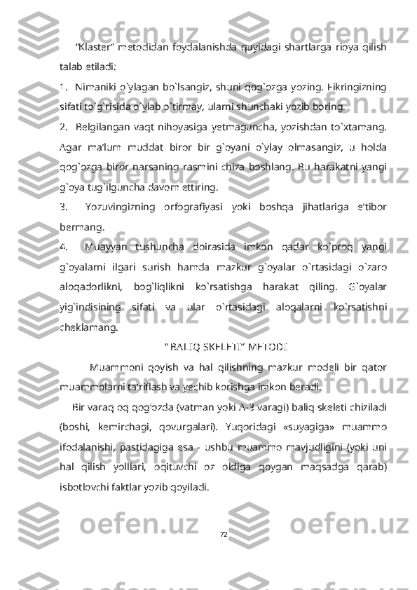         “Klaster”   metodidan   foydalanishda   quyidagi   shartlarga   rioya   qilish
talab etiladi:
1.     Nimaniki   o`ylagan   bo`lsangiz,   shuni   qog`ozga   yozing.   Fikringizning
sifati to`g`risida o`ylab o`tirmay, ularni shunchaki yozib boring.
2.     Belgilangan   vaqt   nihoyasiga   yetmaguncha,   yozishdan   to`xtamang.
Agar   ma’lum   muddat   biror   bir   g`oyani   o`ylay   olmasangiz,   u   holda
qog`ozga   biror   narsaning   rasmini   chiza   boshlang.   Bu   harakatni   yangi
g`oya tug`ilguncha davom ettiring.
3.     Yozuvingizning   orfografiyasi   yoki   boshqa   jihatlariga   e’tibor
bermang.
4.     Muayyan   tushuncha   doirasida   imkon   qadar   ko`proq   yangi
g`oyalarni   ilgari   surish   hamda   mazkur   g`oyalar   o`rtasidagi   o`zaro
aloqadorlikni,   bog`liqlikni   ko`rsatishga   harakat   qiling.   G`oyalar
yig`indisining   sifati   va   ular   o`rtasidagi   aloqalarni   ko`rsatishni
cheklamang.
                                          “   BA LIQ SKELETI”  METODI
            Muammoni   qoyish   va   hal   qilishning   mazkur   modeli   bir   qator
muammolarni ta’riflash va yechib korishga imkon beradi. 
       Bir varaq oq qog‘ozda (vatman yoki A-3 varagi) baliq skeleti chiziladi
(boshi,   kemirchagi,   qovurgalari).   Yuqoridagi   «suyagiga»   muammo
ifodalanishi,   pastidagiga   esa   -   ushbu   muammo   mavjudligini   (yoki   uni
hal   qilish   yolllari,   oqituvchi   oz   oldiga   qoygan   maqsadga   qarab)
isbotlovchi faktlar yozib qoyiladi.   
72 