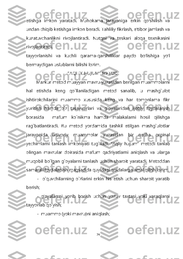 etishga   imkon   yaratadi.   Muhokama   jarayoniga   erkin   qo‘shilish   va
undan chiqib ketishga imkon beradi. Tahliliy fikrlash, e’tibor jamlash va
kuzatuvchanlikni   rivojlantiradi.   Nutqni   va   teskari   aloqa   texnikasini
rivojlantiradi.
tayyorlanishi   va   kuchli   qarama-qarshiliklar   paydo   bo‘lishiga   yo‘l
bermaydigan uslublarni bilishi lozim. 
                                      “ A QLIY  HUJ UM”  METODI
          Mazkur metod muayyan mavzu yuzasidan berilgan muammolarni
hal   etishda   keng   qo`llaniladigan   metod   sanalib,   u   mashg`ulot
ishtirokchilarini   muammo   xususida   keng   va   har   tomonlama   fikr
yuritish   hamda   o`z   tasavvurlari   va   g`oyalaridan   ijobiy   foydalanish
borasida     ma’lum   ko`nikma   hamda   malakalarni   hosil   qilishga
rag`batlantiradi.   Bu   metod   yordamida   tashkil   etilgan   mashg`ulotlar
jarayonida   ixtiyoriy   muammolar   yuzasidan   bir   necha   orginal
yechimlarni   tanlash   imkoniyati   tug`iladi.   “Aqliy   hujum”   metodi   tanlab
olingan   mavzular   doirasida   ma’lum   qadriyatlarni   aniqlash   va   ularga
muqobil   bo`lgan   g`oyalarni   tanlash   uchun   sharoit   yaratadi.   Metoddan
samarali foydalanish maqsadida quyidagi qoidalarga amal qilish lozim:
-     o`quvchilarning   o`zlarini   erkin   his   etish   uchun   sharoit   yaratib
berish;
-   g‘oyalarrni   yozib   borish   uchun   yozuv   taxtasi   yoki   varaqlarni
tayyorlab qo`yish;
-  muammo (yoki mavzu)ni aniqlash;
74 