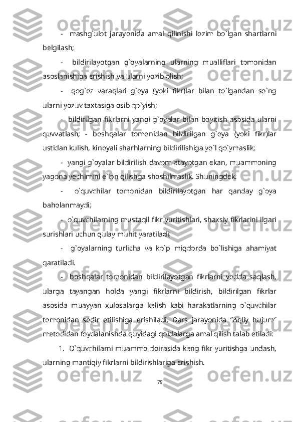 -     mashg`ulot   jarayonida   amal   qilinishi   lozim   bo`lgan   shartlarni
belgilash;
-     bildirilayotgan   g`oyalarning   ularning   mualliflari   tomonidan
asoslanishiga erishish va ularni yozib olish;
-     qog`oz   varaqlari   g`oya   (yoki   fikr)lar   bilan   to`lgandan   so`ng
ularni yozuv taxtasiga osib qo`yish;
-     bildirilgan   fikrlarni   yangi   g`oyalar   bilan   boyitish   asosida   ularni
quvvatlash;   -   boshqalar   tomonidan   bildirilgan   g`oya   (yoki   fikr)lar
ustidan kulish, kinoyali sharhlarning bildirilishiga yo`l qo`ymaslik;
-   yangi g`oyalar bildirilish davom etayotgan ekan, muammoning
yagona yechimini e`lon qilishga shoshilmaslik. Shuningdek:
-     o`quvchilar   tomonidan   bildirilayotgan   har   qanday   g`oya
baholanmaydi;
-   o`quvchilarning mustaqil fikr yuritishlari, shaxsiy fikrlarini ilgari
surishlari uchun qulay muhit yaratiladi;
-     g`oyalarning   turlicha   va   ko`p   miqdorda   bo`lishiga   ahamiyat
qaratiladi.
-     boshqalar   tomonidan   bildirilayotgan   fikrlarni   yodda   saqlash,
ularga   tayangan   holda   yangi   fikrlarni   bildirish,   bildirilgan   fikrlar
asosida   muayyan   xulosalarga   kelish   kabi   harakatlarning   o`quvchilar
tomonidan   sodir   etilishiga   erishiladi.   Dars   jarayonida   “Aqliy   hujum”
metodidan foydalanishda quyidagi qoidalarga amal qilish talab etiladi:
1.   O`quvchilarni muammo doirasida keng fikr yuritishga undash,
ularning mantiqiy fikrlarni bildirishlariga erishish.
75 