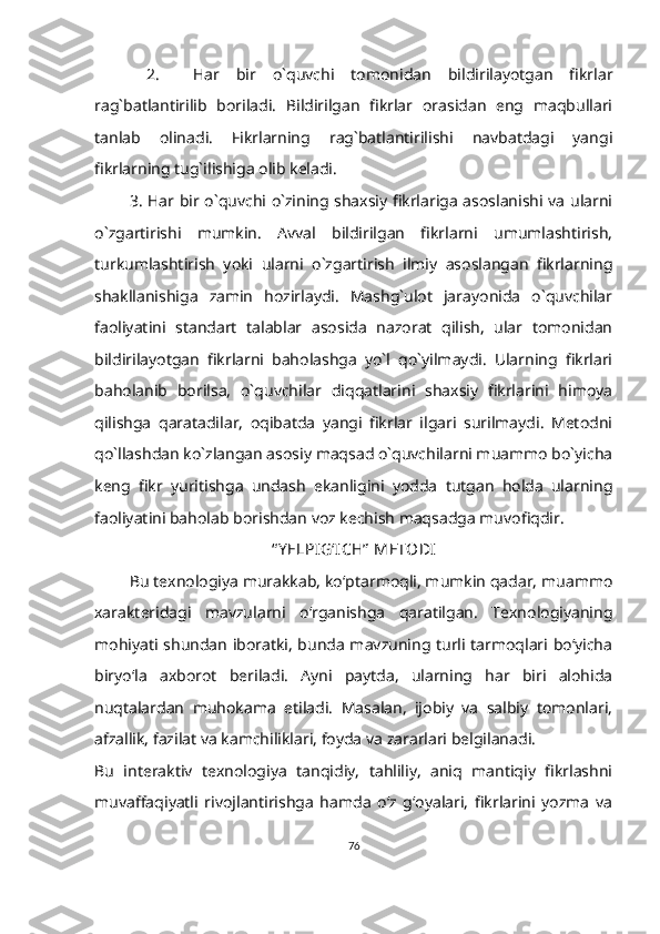   2.     Har   bir   o`quvchi   tomonidan   bildirilayotgan   fikrlar
rag`batlantirilib   boriladi.   Bildirilgan   fikrlar   orasidan   eng   maqbullari
tanlab   olinadi.   Fikrlarning   rag`batlantirilishi   navbatdagi   yangi
fikrlarning tug`ilishiga olib keladi.
3. Har bir o`quvchi o`zining shaxsiy fikrlariga asoslanishi va ularni
o`zgartirishi   mumkin.   Avval   bildirilgan   fikrlarni   umumlashtirish,
turkumlashtirish   yoki   ularni   o`zgartirish   ilmiy   asoslangan   fikrlarning
shakllanishiga   zamin   hozirlaydi.   Mashg`ulot   jarayonida   o`quvchilar
faoliyatini   standart   talablar   asosida   nazorat   qilish,   ular   tomonidan
bildirilayotgan   fikrlarni   baholashga   yo`l   qo`yilmaydi.   Ularning   fikrlari
baholanib   borilsa,   o`quvchilar   diqqatlarini   shaxsiy   fikrlarini   himoya
qilishga   qaratadilar,   oqibatda   yangi   fikrlar   ilgari   surilmaydi.   Metodni
qo`llashdan ko`zlangan asosiy maqsad o`quvchilarni muammo bo`yicha
keng   fikr   yuritishga   undash   ekanligini   yodda   tutgan   holda   ularning
faoliyatini baholab borishdan voz kechish maqsadga muvofiqdir.
“ Y ELPIG‘ICH”  METODI
Bu texnologiya murakkab, ko‘ptarmoqli, mumkin qadar, muammo
xarakteridagi   mavzularni   o‘rganishga   qaratilgan.   Texnologiyaning
mohiyati shundan iboratki, bunda mavzuning turli tarmoqlari bo‘yicha
biryo‘la   axborot   beriladi.   Ayni   paytda,   ularning   har   biri   alohida
nuqtalardan   muhokama   etiladi.   Masalan,   ijobiy   va   salbiy   tomonlari,
afzallik, fazilat va kamchiliklari, foyda va zararlari belgilanadi. 
Bu   interaktiv   texnologiya   tanqidiy,   tahliliy,   aniq   mantiqiy   fikrlashni
muvaffaqiyatli   rivojlantirishga   hamda   o‘z   g‘oyalari,   fikrlarini   yozma   va
76 