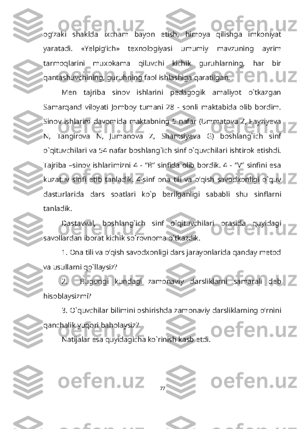 og‘zaki   shaklda   ixcham   bayon   etish,   himoya   qilishga   imkoniyat
yaratadi.   «Yelpig‘ich»   texnologiyasi   umumiy   mavzuning   ayrim
tarmoqlarini   muxokama   qiluvchi   kichik   guruhlarning,   har   bir
qantashuvchining, guruhning faol ishlashiga qaratilgan.
Men   tajriba   sinov   ishlarini   pedagogik   amaliyot   o`tkazgan
Samarqand   viloyati   Jomboy   tumani   28   -   sonli   maktabida   olib   bordim.
Sinov ishlarim  davomida  maktabning 5  nafar (Ummatova  Z,  Fayziyeva
N,   Tangirova   N,   Jumanova   Z,   Shamsiyeva   G)   boshlang`ich   sinf
o`qituvchilari va 54 nafar boshlang`ich sinf o`quvchilari ishtirok etishdi.
Tajriba   –sinov  ishlarimizni  4  -  “B”   sinfida   olib  bordik.   4  -  “V”  sinfini  esa
kuzatuv   sinfi   etib   tanladik.   4-sinf   ona   tili   va   o‘qish   savodxonligi   o`quv
dasturlarida   dars   soatlari   ko`p   berilganligi   sababli   shu   sinflarni
tanladik.
Dastavval,   boshlang`ich   sinf   o`qituvchilari   orasida   quyidagi
savollardan iborat kichik so`rovnoma o`tkazdik.
1. Ona tili va o‘qish savodxonligi dars jarayonlarida qanday metod
va usullarni qo`llaysiz?
2.     Bugungi   kundagi   zamonaviy   darsliklarni   samarali   deb
hisoblaysizmi?
3. O`quvchilar bilimini oshirishda zamonaviy darsliklarning o‘rnini
qanchalik yuqori baholaysiz?
Natijalar esa quyidagicha ko`rinish kasb etdi.
      
77 