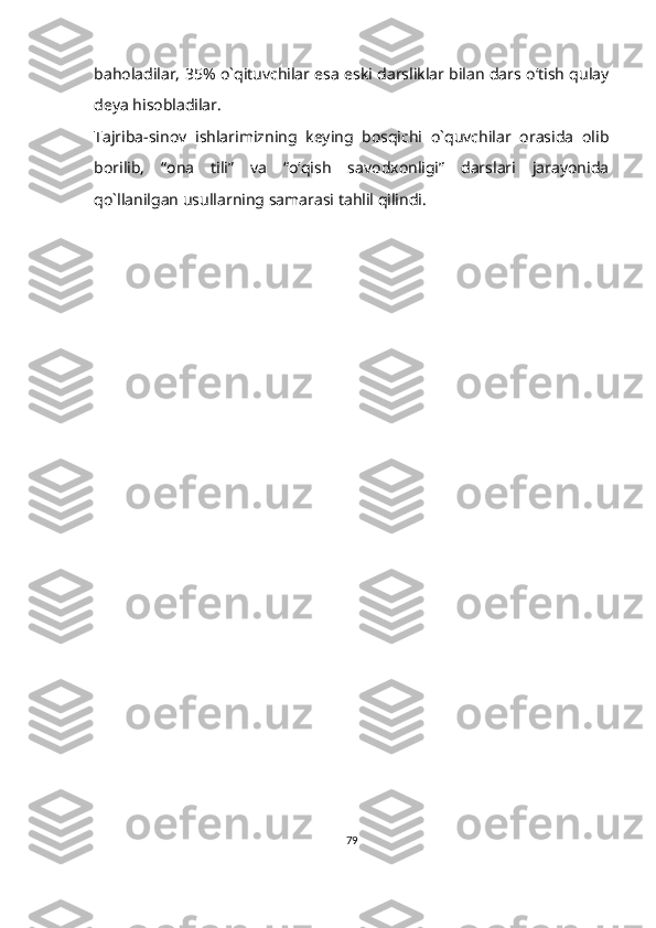 baholadilar, 35% o`qituvchilar esa eski darsliklar bilan dars o‘tish qulay
deya hisobladilar.
Tajriba-sinov   ishlarimizning   keying   bosqichi   o`quvchilar   orasida   olib
borilib,   “ona   tili”   va   “o‘qish   savodxonligi”   darslari   jarayonida
qo`llanilgan usullarning samarasi tahlil qilindi.
79 