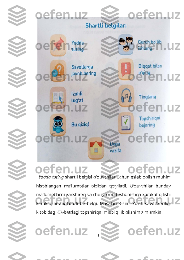    Yodda tuting  shartli belgisi o‘quvchilar uchun eslab qolish muhim
hisoblangan   ma’lumotlar   oldidan   qo‘yiladi.   O‘quvchilar   bunday
ma'lumotlarni yaxshiroq va chuqurroq tushunishga xarakat qilishi
kerakligini   anglatadi   bu   belgi.   Masalan   3-sinf   o‘qish   savodxonligi
kitobidagi 62-betdagi topshiriqni misol qilib olishimiz mumkin.
8 