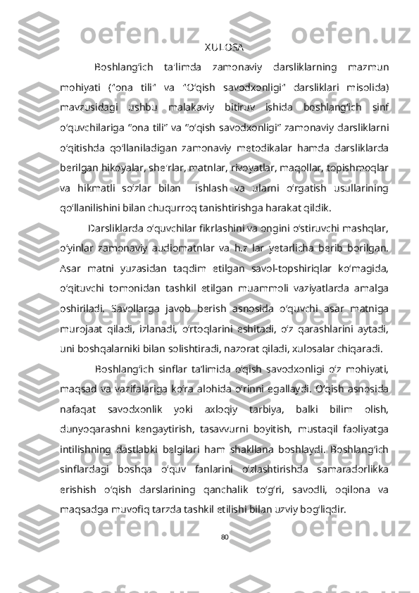 X ULOSA
Boshlang‘ich   ta'limda   zamonaviy   darsliklarning   mazmun
mohiyati   ("ona   tili"   va   "O‘qish   savodxonligi"   darsliklari   misolida)
mavzusidagi   ushbu   malakaviy   bitiruv   ishida   boshlang‘ich   sinf
o‘quvchilariga   “ona   tili”  va   “o‘qish   savodxonligi”   zamonaviy  darsliklarni
o‘qitishda   qo‘llaniladigan   zamonaviy   metodikalar   hamda   darsliklarda
berilgan hikoyalar, she'rlar, matnlar, rivoyatlar, maqollar, topishmoqlar
va   hikmatli   so‘zlar   bilan     ishlash   va   ularni   o‘rgatish   usullarining
qo‘llanilishini bilan chuqurroq tanishtirishga harakat qildik.
           Darsliklarda o‘quvchilar fikrlashini va ongini o‘stiruvchi mashqlar,
o‘yinlar   zamonaviy   audiomatnlar   va   h.z   lar   yetarlicha   berib   borilgan.
Asar   matni   yuzasidan   taqdim   etilgan   savol-topshiriqlar   ko‘magida,
o‘qituvchi   tomonidan   tashkil   etilgan   muammoli   vaziyatlarda   amalga
oshiriladi.   Savollarga   javob   berish   asnosida   o‘quvchi   asar   matniga
murojaat   qiladi,   izlanadi,   o‘rtoqlarini   eshitadi,   o‘z   qarashlarini   aytadi,
uni boshqalarniki bilan solishtiradi, nazorat qiladi, xulosalar chiqaradi. 
                Boshlang‘ich   sinflar   ta’limida   o‘qish   savodxonligi   o‘z   mohiyati,
maqsad  va   vazifalariga   ko‘ra   alohida   o‘rinni  egallaydi.   O‘qish   asnosida
nafaqat   savodxonlik   yoki   axloqiy   tarbiya,   balki   bilim   olish,
dunyoqarashni   kengaytirish,   tasavvurni   boyitish,   mustaqil   faoliyatga
intilishning   dastlabki   belgilari   ham   shakllana   boshlaydi.   Boshlang‘ich
sinflardagi   boshqa   o‘quv   fanlarini   o‘zlashtirishda   samaradorlikka
erishish   o‘qish   darslarining   qanchalik   to‘g‘ri,   savodli,   oqilona   va
maqsadga muvofiq tarzda tashkil etilishi bilan uzviy bog‘liqdir.
80 