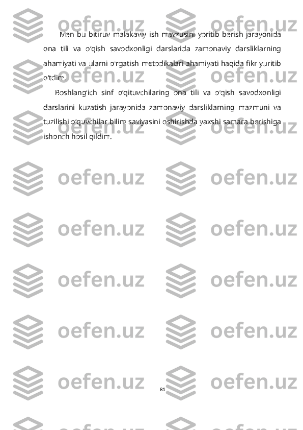 Men   bu   bitiruv   malakaviy   ish   mavzusini   yoritib   berish   jarayonida
ona   tili   va   o‘qish   savodxonligi   darslarida   zamonaviy   darsliklarning
ahamiyati va ularni o‘rgatish metodikalari ahamiyati haqida fikr yuritib
o‘tdim.
Boshlang‘ich   sinf   o‘qituvchilaring   ona   tili   va   o‘qish   savodxonligi
darslarini   kuzatish   jarayonida   zamonaviy   darsliklarning   mazmuni   va
tuzilishi o‘quvchilar bilim saviyasini oshirishda yaxshi samara berishiga
ishonch hosil qildim.  
81 