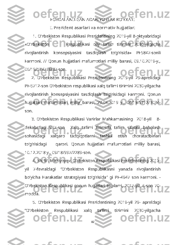 FOY DA LA N ILGA N  ADA BIY OTLA R RO‘Y X A TI
I. Prezident  asarlari v a normat iv  hujjat lar:
          1.   O‘zbekiston   Respublikasi   Prezidentining   2019-yil   8-oktyabridagi
«O‘zbekiston           Respublikasi   oliy   ta’lim   tizimini   2030-yilgacha
rivojlantirish   konsepsiyasini   tasdiqlash   to‘g‘risida»   PF5847-sonli
Farmoni.   //   Qonun   hujjatlari   ma’lumotlari   milliy   bazasi,   09.10.2019-y.,
06/19/5847/3887-son. 
2.   O‘zbekiston   Respublikasi   Prezidentining   2019-yil   29-aprelidagi
PF-5712-son O‘zbekiston respublikasi xalq ta’limi tizimini 2030-yilgacha
rivojlantirish   konsepsiyasini   tasdiqlash   to‘g‘risidagi   Farmoni.   Qonun
hujjatlari   ma’lumotlari   milliy   bazasi,   29.04.2019   y.,   06/19/5712/3034-
son. 
3.   O‘zbekiston   Respublikasi   Vazirlar   Mahkamasining     2018-yil       8-
dekabrdagi   997-son     Xalq   ta’limi   tizimida   ta’lim   sifatini   baholash
sohasidagi   xalqaro   tadqiqotlarni   tashkil   etish   choratadbirlari
to‘g‘risidagi       qarori.   Qonun   hujjatlari   ma’lumotlari   milliy   bazasi,
10.12.2018 y., 09/18/997/2289-son.   
4. Sh. M. Mirziyoyev. Oʻzbekiston Respublikasi Prezidentining 2017-
yil   7-fevraldagi   "Oʻzbekiston   Respublikasni   yanada   rivojlantirish
boʻyicha   Harakatlar   strategiyasi   toʻgʻrisida"   gi   PF-4947   son   Farmoni.   -
Oʻzbekiston   Respublikasi   qonun   hujjatlari   toʻplami,   2017-yil,   6-son   70-
modda. 
5.   O‘zbekiston   Respublikasi   Prezidentining   2019-yil   29-   apreldagi
“O‘zbekiston   Respublikasi   xalq   ta’limi   tizimini   2030-yilgacha
82 