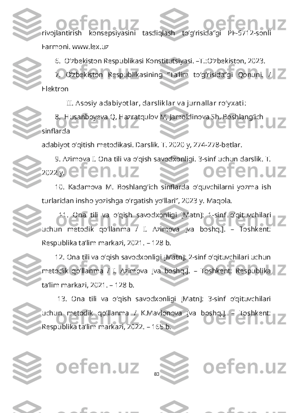 rivojlantirish   konsepsiyasini   tasdiqlash   to‘g‘risida”gi   PF-5712-sonli
Farmoni. www.lex.uz 
6.  O‘zbekiston Respublikasi Konstitutsiyasi. –T.:O‘zbekiston, 2023. 
7.   O‘zbekiston   Respublikasining   “Ta’lim   to‘g‘risida”gi   Qonuni.   /
Elektron 
II. A sosiy  adabiy ot lar, darslik lar v a jurnallar ro‘y xat i:
8.  Husanboyeva Q, Hazratqulov M, Jamoldinova Sh. Boshlang‘ich 
sinflarda 
adabiyot o‘qitish metodikasi. Darslik. T. 2020 y, 274-278-betlar.
9. Azimova I. Ona tili va o‘qish savodxonligi. 3-sinf uchun darslik. T.
2022 y.
10.   Kadamova   M.   Boshlang‘ich   sinflarda   o‘quvchilarni   yozma   ish
turlaridan insho yozishga o‘rgatish yo‘llari”, 2023 y. Maqola.
  11.   Ona   tili   va   o‘qish   savodxonligi   [Matn]:   1-sinf   o‘qituvchilari
uchun   metodik   qo‘llanma   /   I.   Azimova   [va   boshq.].   –   Toshkent:
Respublika ta’lim markazi, 2021. – 128 b.
12. Ona tili va o‘qish savodxonligi [Matn]: 2-sinf o‘qituvchilari uchun
metodik   qo‘llanma   /   I.   Azimova   [va   boshq.].   –   Toshkent:   Respublika
ta’lim markazi, 2021. – 128 b.
13.   Ona   tili   va   o‘qish   savodxonligi   [Matn]:   3-sinf   o‘qituvchilari
uchun   metodik   qo‘llanma   /   K.Mavlonova   [va   boshq.].   –   Toshkent:
Respublika ta’lim markazi, 2022. – 165 b.
83 