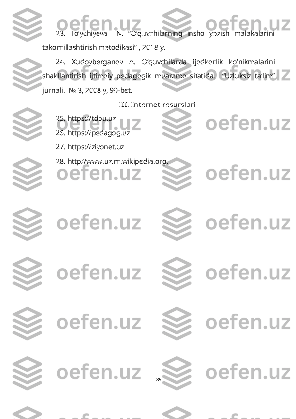 23.   To‘ychiyeva     N.   “O‘quvchilarning   insho   yozish   malakalarini
takomillashtirish metodikasi” , 2018 y.
24.   Xudoyberganov   A.   O‘quvchilarda   ijodkorlik   ko‘nikmalarini
shakllantirish   ijtimoiy   pedagogik   muammo   sifatida.     “Uzluksiz   ta’lim”
jurnali.  № 3, 2008 y, 90-bet.
III. Int ernet  resurslari:
25. https://tdpu.uz 
26. https://pedagog.uz 
27. https://ziyonet.uz 
28. http//www.uz.m.wikipedia.org.
85 