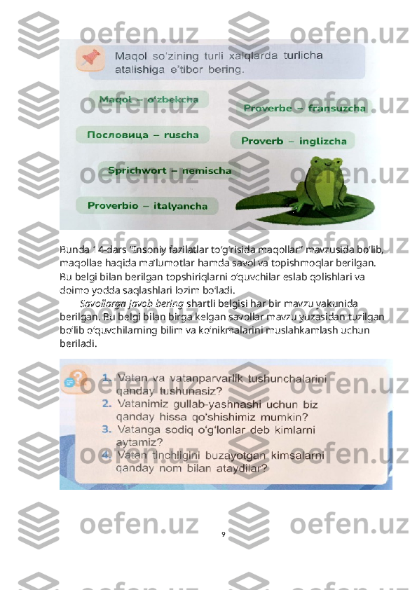 Bunda 14-dars “Insoniy fazilatlar to‘g‘risida maqollar” mavzusida bo‘lib, 
maqollae haqida ma’lumotlar hamda savol va topishmoqlar berilgan. 
Bu belgi bilan berilgan topshiriqlarni o‘quvchilar eslab qolishlari va 
doimo yodda saqlashlari lozim bo‘ladi.
         Savollarga javob bering  shartli belgisi har bir mavzu yakunida 
berilgan. Bu belgi bilan birga kelgan savollar mavzu yuzasidan tuzilgan
bo‘lib o‘quvchilarning bilim va ko‘nikmalarini muslahkamlash uchun 
beriladi.
9 